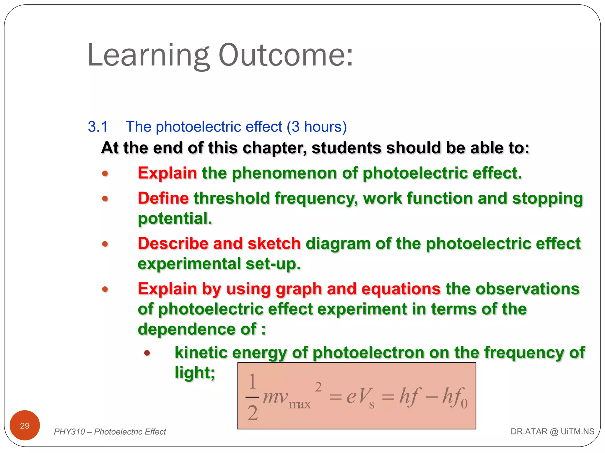 Learning Outcome:
3.1

The photoelectric effect (3 hours)

At the end of this chapter, students should be able to:

Explain the phenomenon of photoelectric effect.

Define threshold frequency, work function and stopping
potential.

Describe and sketch diagram of the photoelectric effect
experimental set-up.

Explain by using graph and equations the observations
of photoelectric effect experiment in terms of the
dependence of :

kinetic energy of photoelectron on the frequency of
light;
29

1
2
mv max  eVs  hf  hf0
2

PHY310 – Photoelectric Effect

DR.ATAR @ UiTM.NS

 