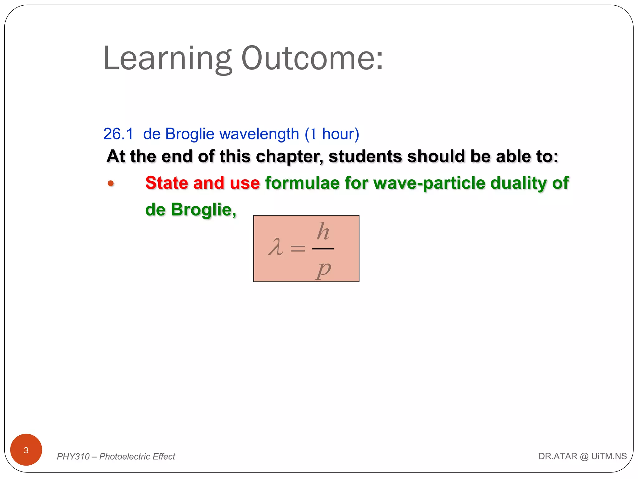 Learning Outcome:
26.1 de Broglie wavelength (1 hour)

At the end of this chapter, students should be able to:

State and use formulae for wave-particle duality of
de Broglie,

h

p

3

PHY310 – Photoelectric Effect

DR.ATAR @ UiTM.NS

 