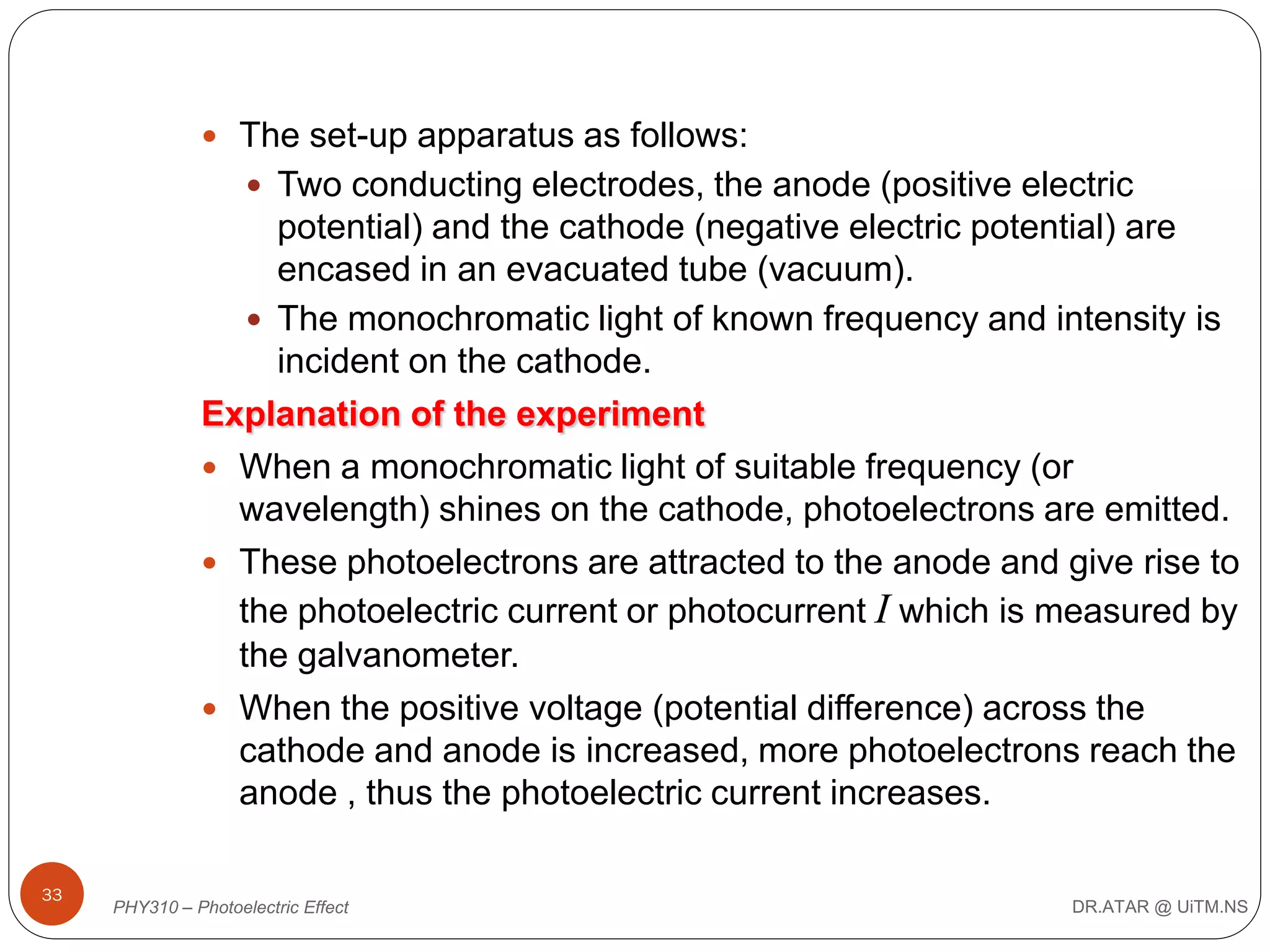  The set-up apparatus as follows:
 Two conducting electrodes, the anode (positive electric

potential) and the cathode (negative electric potential) are
encased in an evacuated tube (vacuum).
 The monochromatic light of known frequency and intensity is
incident on the cathode.
Explanation of the experiment
 When a monochromatic light of suitable frequency (or
wavelength) shines on the cathode, photoelectrons are emitted.
 These photoelectrons are attracted to the anode and give rise to
the photoelectric current or photocurrent I which is measured by
the galvanometer.
 When the positive voltage (potential difference) across the
cathode and anode is increased, more photoelectrons reach the
anode , thus the photoelectric current increases.
33

PHY310 – Photoelectric Effect

DR.ATAR @ UiTM.NS

 