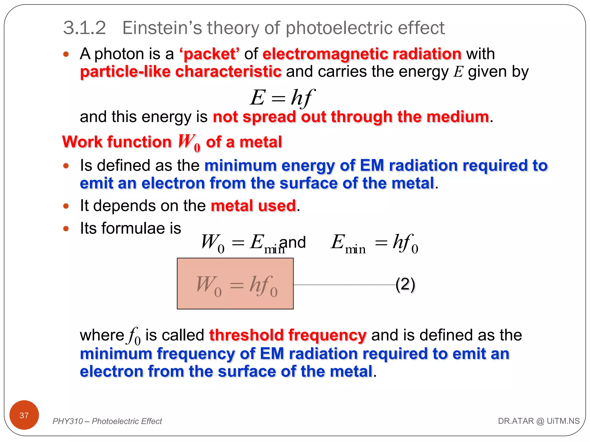 3.1.2 Einstein’s theory of photoelectric effect
 A photon is a ‘packet’ of electromagnetic radiation with

particle-like characteristic and carries the energy E given by

E  hf
and this energy is not spread out through the medium.
Work function W0 of a metal
 Is defined as the minimum energy of EM radiation required to
emit an electron from the surface of the metal.
 It depends on the metal used.
 Its formulae is
and Emin  hf 0
W0  Emin

W0  hf 0

(2)

where f0 is called threshold frequency and is defined as the
minimum frequency of EM radiation required to emit an
electron from the surface of the metal.
37

PHY310 – Photoelectric Effect

DR.ATAR @ UiTM.NS

 