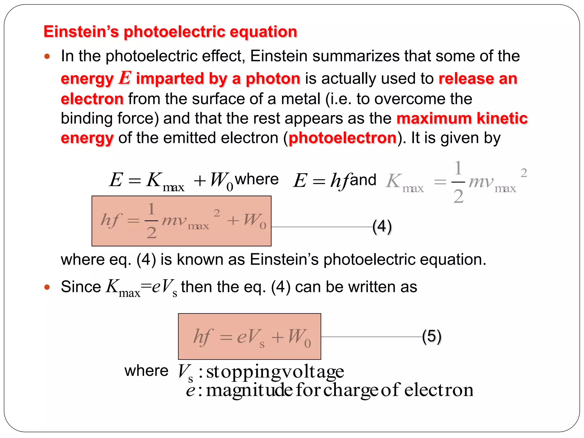 Einstein’s photoelectric equation
 In the photoelectric effect, Einstein summarizes that some of the
energy E imparted by a photon is actually used to release an
electron from the surface of a metal (i.e. to overcome the
binding force) and that the rest appears as the maximum kinetic
energy of the emitted electron (photoelectron). It is given by

E  K max  W0 where
1
2
hf  mv max  W0
2

E  hf and K max

1
2
 mv max
2

(4)

where eq. (4) is known as Einstein’s photoelectric equation.
 Since

Kmax=eVs then the eq. (4) can be written as

hf  eVs  W0
where

(5)

Vs : stoppingvoltage
e : magnitude for charge of electron

 