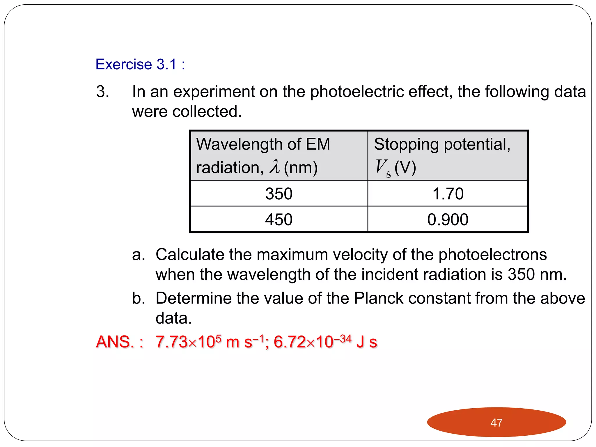 Exercise 3.1 :

3.

In an experiment on the photoelectric effect, the following data
were collected.
Wavelength of EM
radiation,  (nm)

Stopping potential,
Vs (V)

350

1.70

450

0.900

a. Calculate the maximum velocity of the photoelectrons
when the wavelength of the incident radiation is 350 nm.
b. Determine the value of the Planck constant from the above
data.
ANS. : 7.73105 m s1; 6.721034 J s

47

 