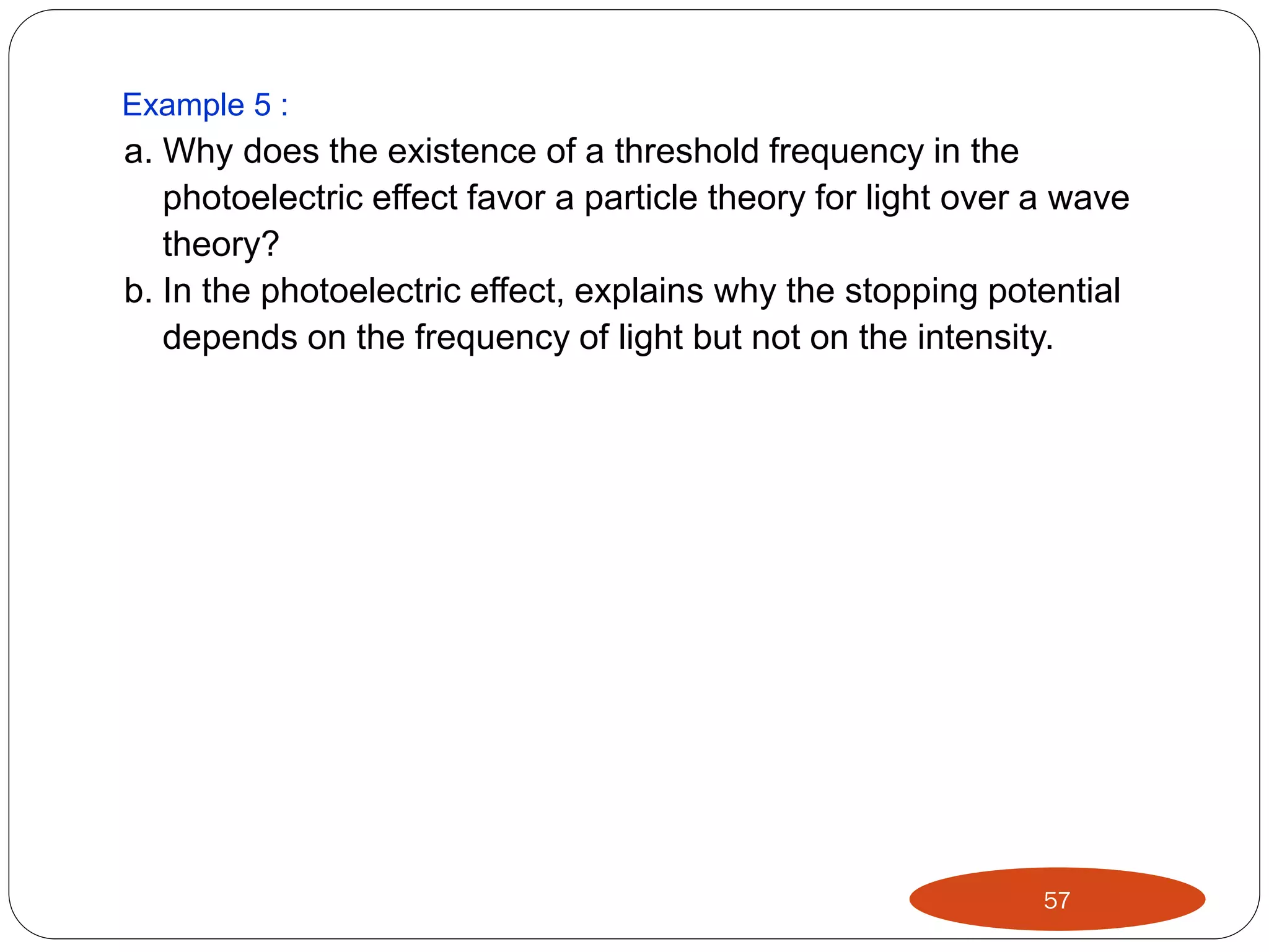 Example 5 :

a. Why does the existence of a threshold frequency in the
photoelectric effect favor a particle theory for light over a wave
theory?
b. In the photoelectric effect, explains why the stopping potential
depends on the frequency of light but not on the intensity.

57

 