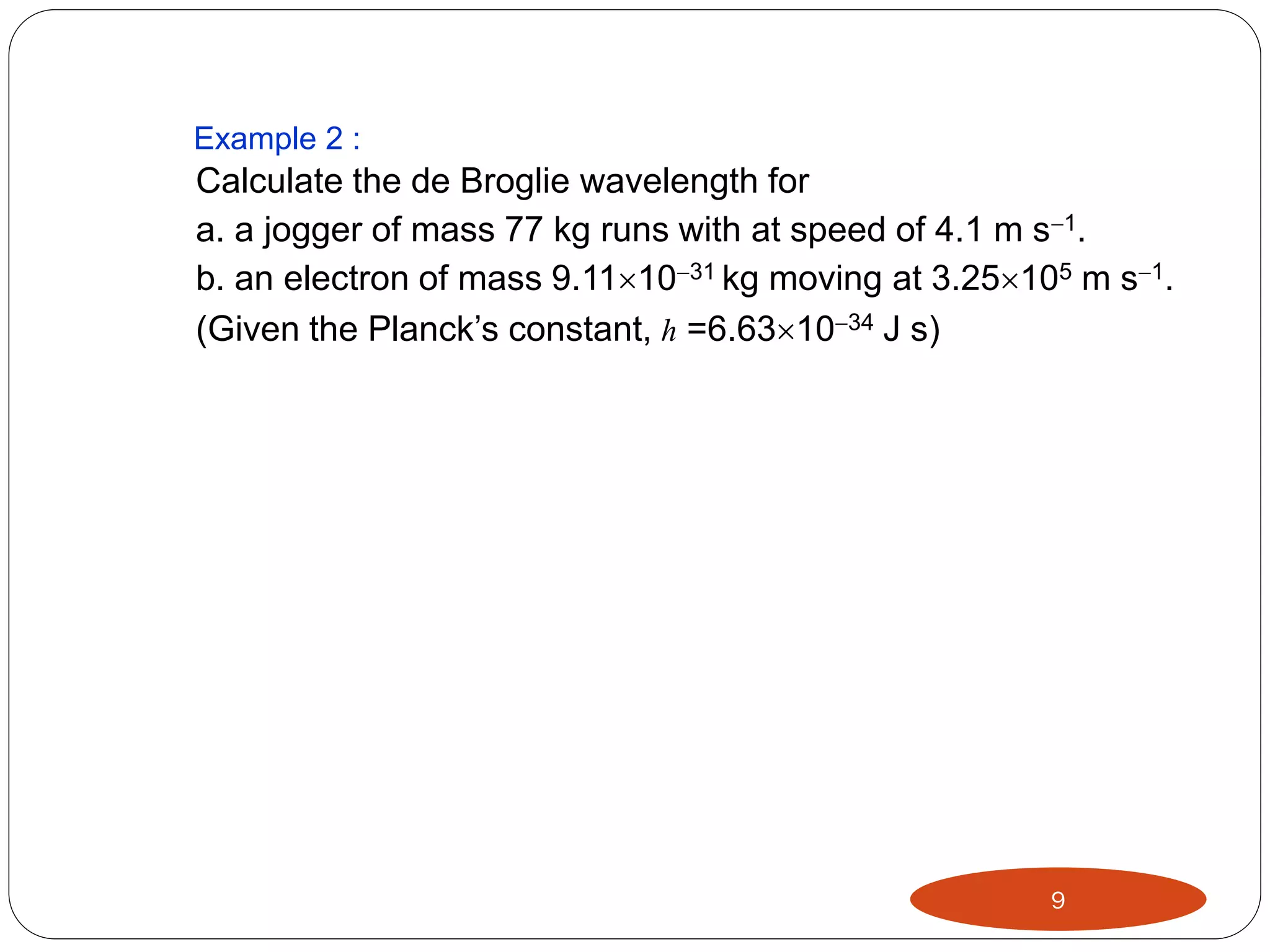 Example 2 :

Calculate the de Broglie wavelength for
a. a jogger of mass 77 kg runs with at speed of 4.1 m s1.
b. an electron of mass 9.111031 kg moving at 3.25105 m s1.
(Given the Planck’s constant, h =6.631034 J s)

9

 