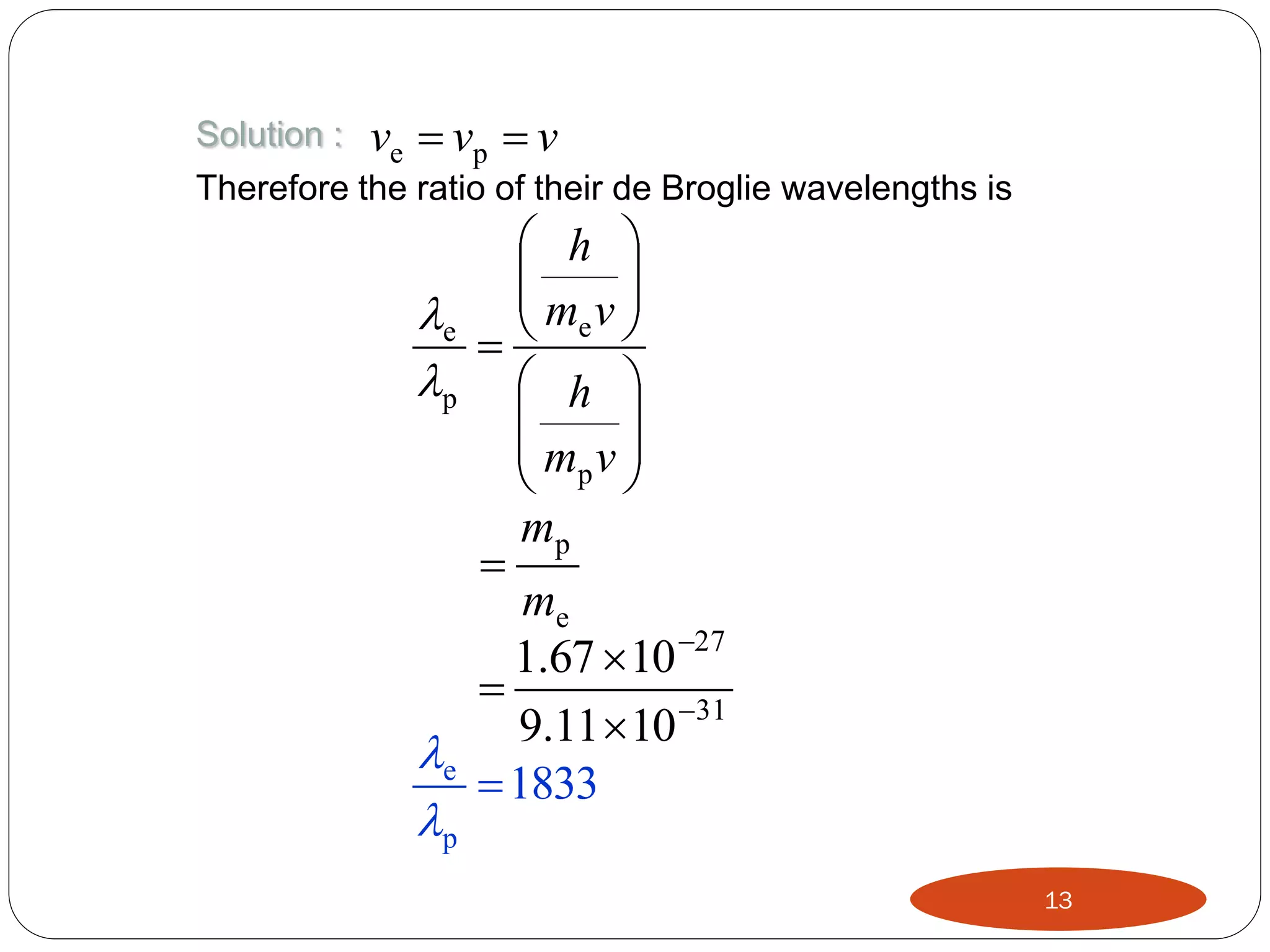 Solution :

ve  vp  v

Therefore the ratio of their de Broglie wavelengths is

 h 

m v
e  e 


p  h 


 mp v 


mp

me
1.67  10 27

9.11  10 31
e
 1833

p

13

 