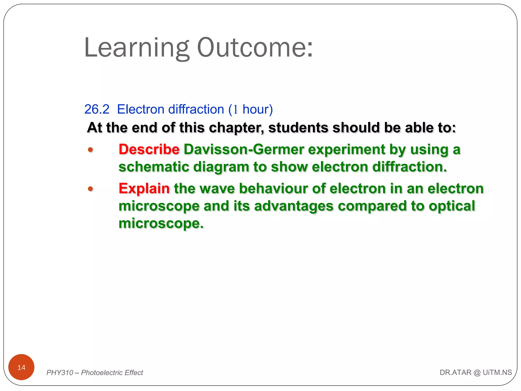 Learning Outcome:
26.2 Electron diffraction (1 hour)

At the end of this chapter, students should be able to:

Describe Davisson-Germer experiment by using a
schematic diagram to show electron diffraction.

Explain the wave behaviour of electron in an electron
microscope and its advantages compared to optical
microscope.

14

PHY310 – Photoelectric Effect

DR.ATAR @ UiTM.NS

 