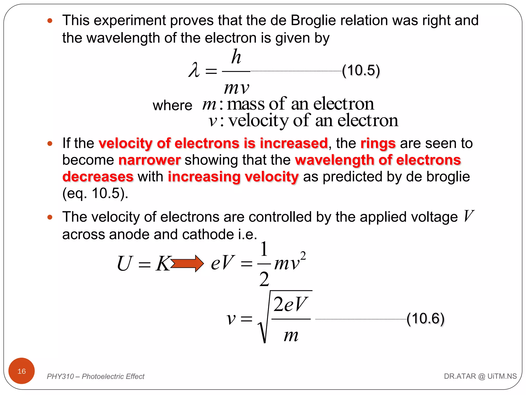  This experiment proves that the de Broglie relation was right and

the wavelength of the electron is given by

h

mv
where

(10.5)

m : mass of an electron
v : velocity of an electron

 If the velocity of electrons is increased, the rings are seen to

become narrower showing that the wavelength of electrons
decreases with increasing velocity as predicted by de broglie
(eq. 10.5).
 The velocity of electrons are controlled by the applied voltage

V

across anode and cathode i.e.

U K

16

PHY310 – Photoelectric Effect

1 2
eV  mv
2
2eV
v
m

(10.6)

DR.ATAR @ UiTM.NS

 