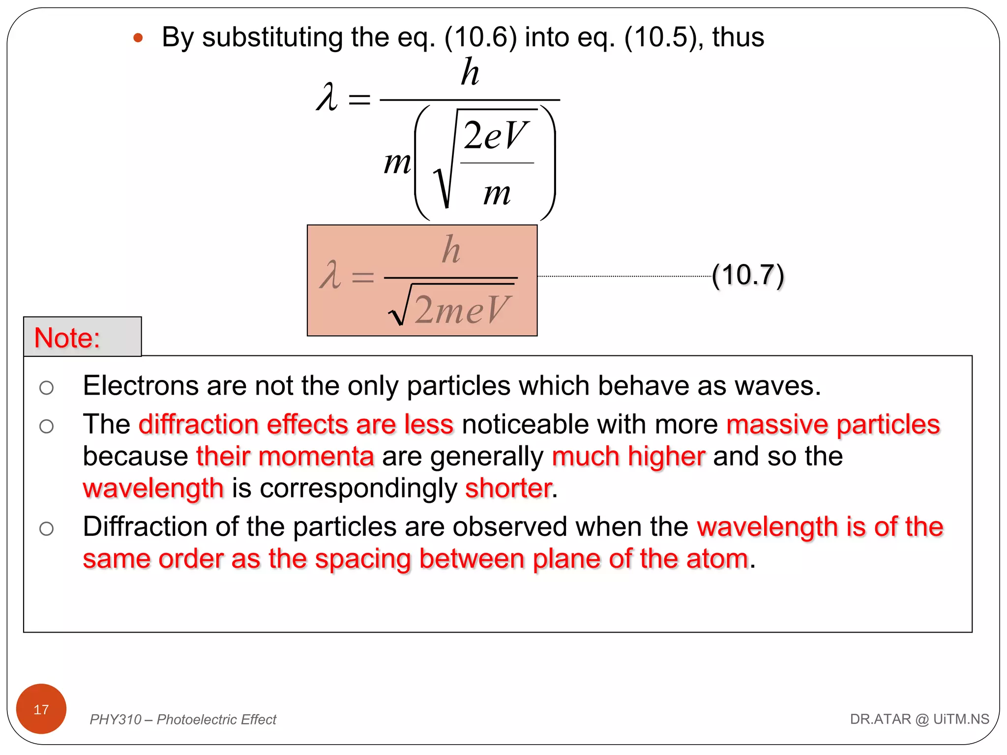  By substituting the eq. (10.6) into eq. (10.5), thus



Note:





17

h

 2eV
m
 m

h

2meV





(10.7)

Electrons are not the only particles which behave as waves.
The diffraction effects are less noticeable with more massive particles
because their momenta are generally much higher and so the
wavelength is correspondingly shorter.
Diffraction of the particles are observed when the wavelength is of the
same order as the spacing between plane of the atom.

PHY310 – Photoelectric Effect

DR.ATAR @ UiTM.NS

 