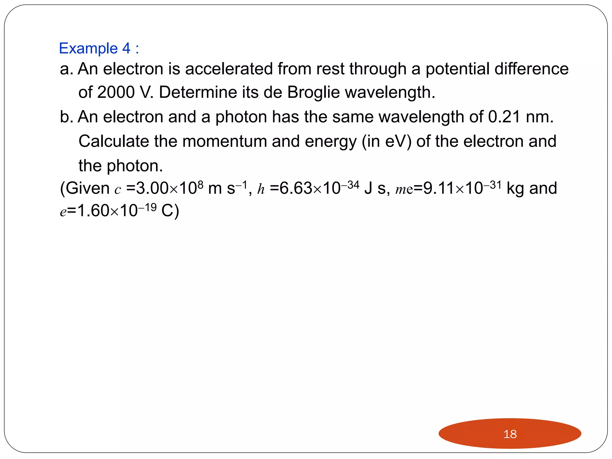 Example 4 :

a. An electron is accelerated from rest through a potential difference
of 2000 V. Determine its de Broglie wavelength.
b. An electron and a photon has the same wavelength of 0.21 nm.
Calculate the momentum and energy (in eV) of the electron and
the photon.
(Given c =3.00108 m s1, h =6.631034 J s, me=9.111031 kg and
e=1.601019 C)

18

 