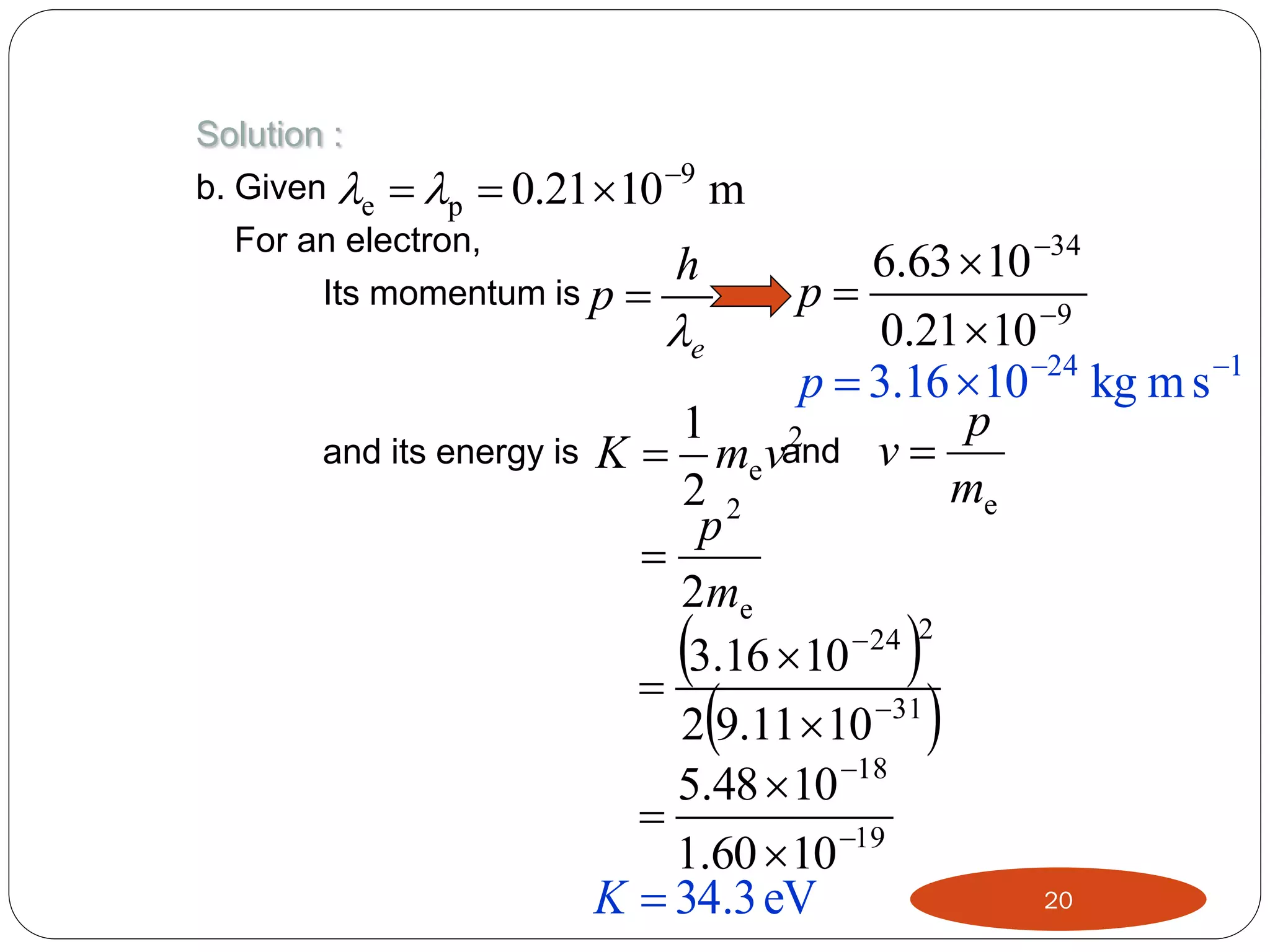Solution :
b. Given e  p  0.21  10 9 m
For an electron,
h
Its momentum is p 

and its energy is

6.63  10 34
p
0.21  10 9
e
p  3.16 10 24 kg m s 1
p
1
2
K  me vand v 
me
2 2
p

2me
 24 2
3.16  10

2 9.11  10 31
5.48  10 18

1.60  10 19
20
K  34.3 eV









 