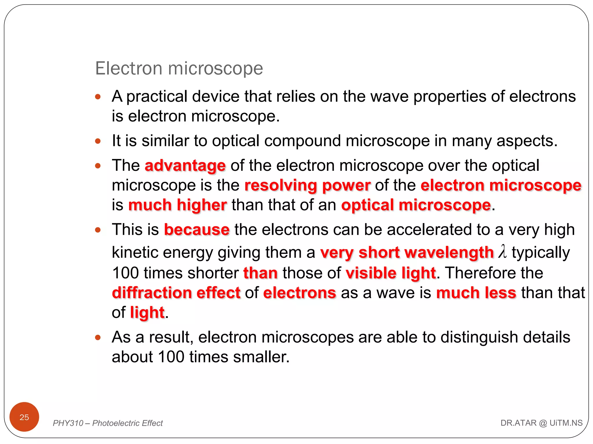 Electron microscope
 A practical device that relies on the wave properties of electrons







25

is electron microscope.
It is similar to optical compound microscope in many aspects.
The advantage of the electron microscope over the optical
microscope is the resolving power of the electron microscope
is much higher than that of an optical microscope.
This is because the electrons can be accelerated to a very high
kinetic energy giving them a very short wavelength λ typically
100 times shorter than those of visible light. Therefore the
diffraction effect of electrons as a wave is much less than that
of light.
As a result, electron microscopes are able to distinguish details
about 100 times smaller.

PHY310 – Photoelectric Effect

DR.ATAR @ UiTM.NS

 