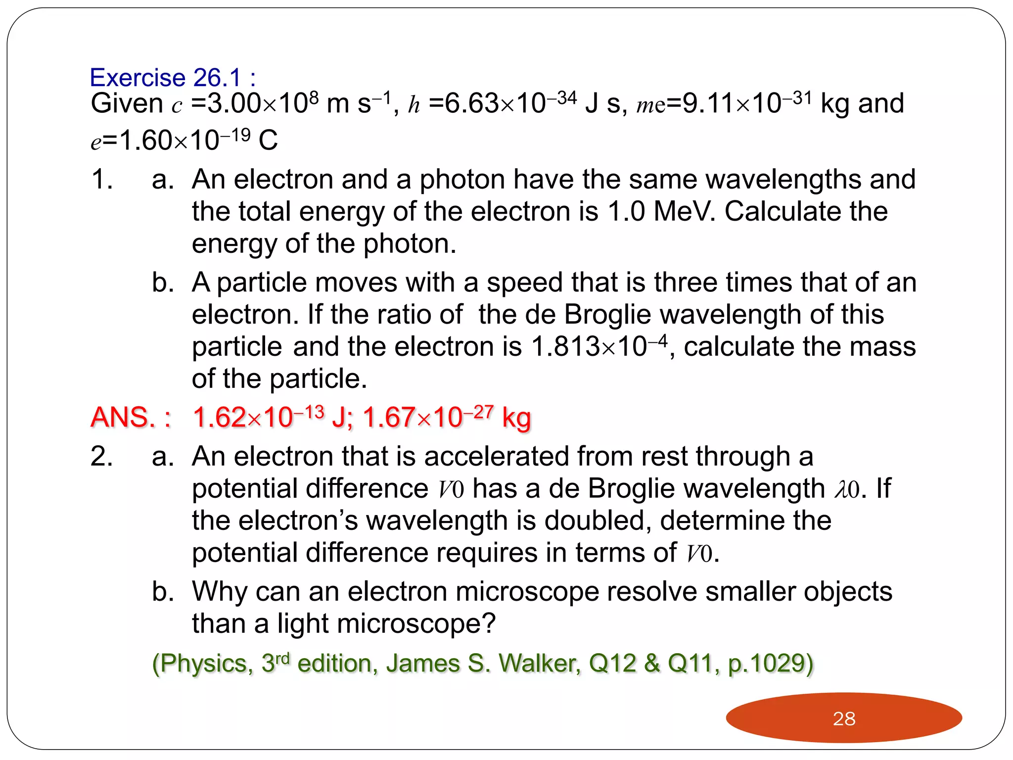 Exercise 26.1 :
Given c =3.00108 m s1, h =6.631034 J s, me=9.111031 kg and
e=1.601019 C

1.

a. An electron and a photon have the same wavelengths and
the total energy of the electron is 1.0 MeV. Calculate the
energy of the photon.
b. A particle moves with a speed that is three times that of an
electron. If the ratio of the de Broglie wavelength of this
particle and the electron is 1.813104, calculate the mass
of the particle.
ANS. : 1.621013 J; 1.671027 kg
2. a. An electron that is accelerated from rest through a
potential difference V0 has a de Broglie wavelength 0. If
the electron’s wavelength is doubled, determine the
potential difference requires in terms of V0.
b. Why can an electron microscope resolve smaller objects
than a light microscope?
(Physics, 3rd edition, James S. Walker, Q12 & Q11, p.1029)
28

 