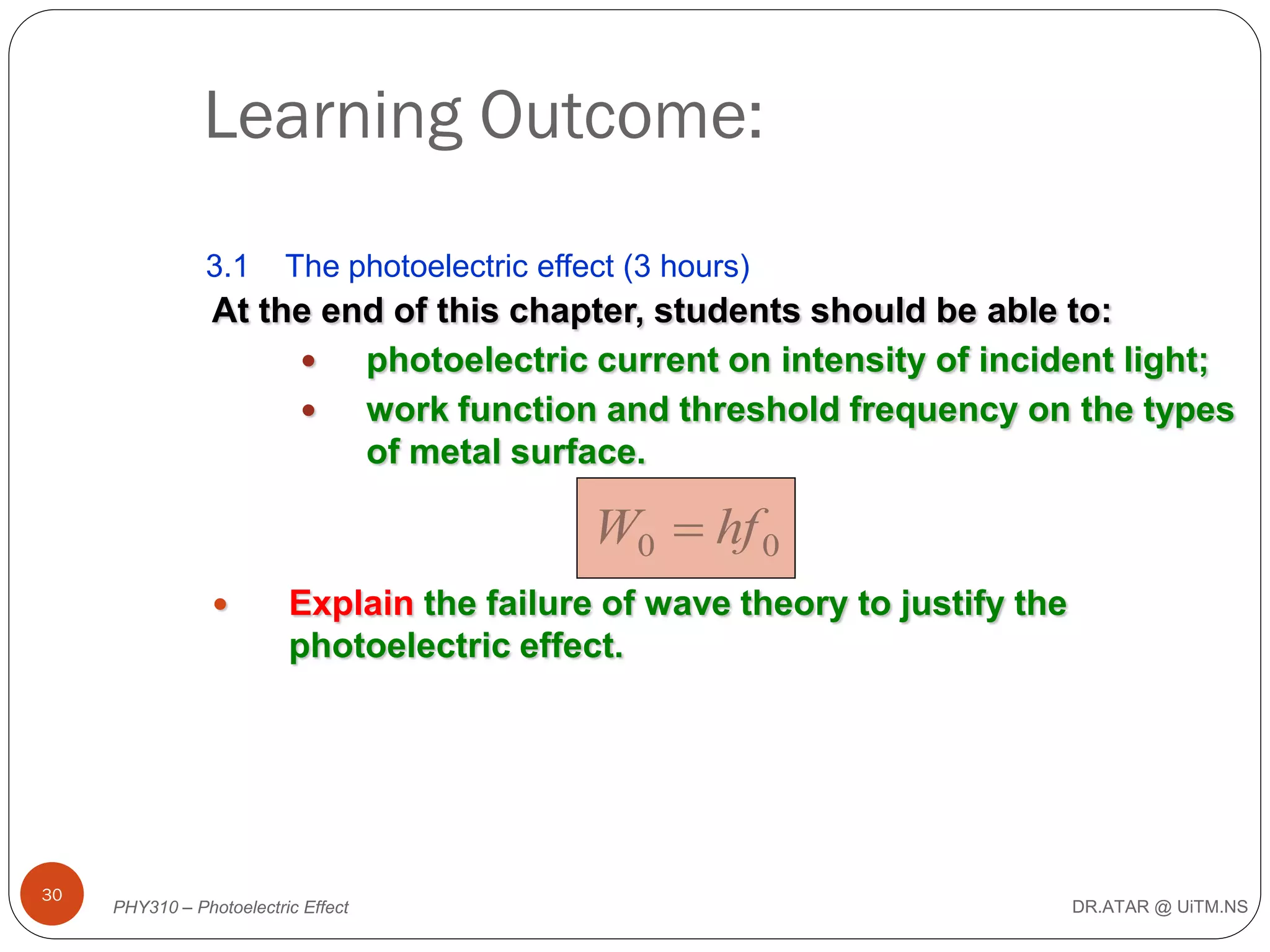 Learning Outcome:
3.1

The photoelectric effect (3 hours)

At the end of this chapter, students should be able to:

photoelectric current on intensity of incident light;

work function and threshold frequency on the types
of metal surface.

W0  hf 0


30

Explain the failure of wave theory to justify the
photoelectric effect.

PHY310 – Photoelectric Effect

DR.ATAR @ UiTM.NS

 