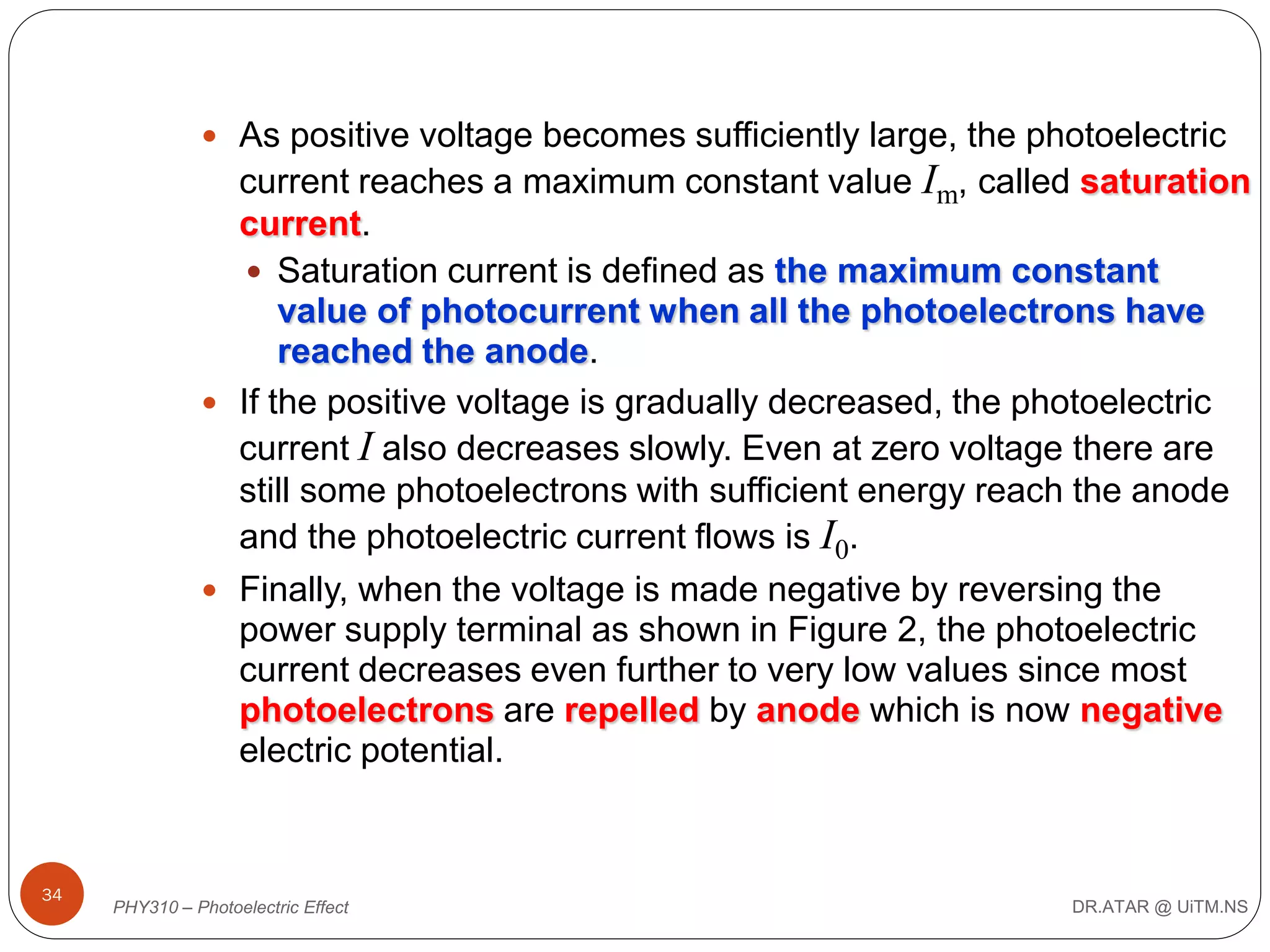  As positive voltage becomes sufficiently large, the photoelectric

current reaches a maximum constant value Im, called saturation
current.
 Saturation current is defined as the maximum constant
value of photocurrent when all the photoelectrons have
reached the anode.
 If the positive voltage is gradually decreased, the photoelectric
current I also decreases slowly. Even at zero voltage there are
still some photoelectrons with sufficient energy reach the anode
and the photoelectric current flows is I0.
 Finally, when the voltage is made negative by reversing the
power supply terminal as shown in Figure 2, the photoelectric
current decreases even further to very low values since most
photoelectrons are repelled by anode which is now negative
electric potential.

34

PHY310 – Photoelectric Effect

DR.ATAR @ UiTM.NS

 