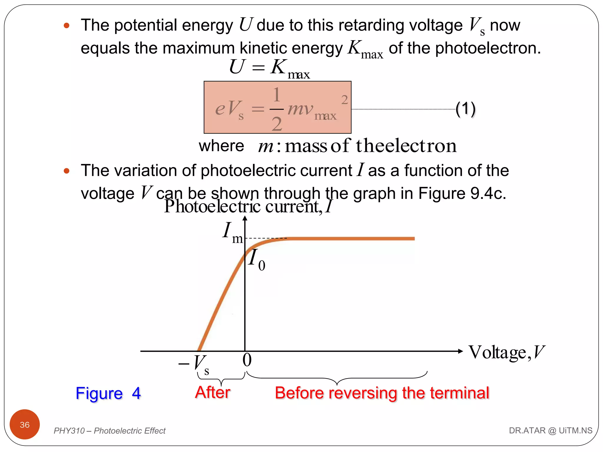 U due to this retarding voltage Vs now
equals the maximum kinetic energy Kmax of the photoelectron.

 The potential energy

U  K max
1
2
(1)
eVs  mv max
2
where m : mass of theelectron

 The variation of photoelectric current

I as a function of the

voltage V can be shown through the graph in Figure 9.4c.

Photoelectric current, I

Im

I0

 Vs
Figure 4
36

PHY310 – Photoelectric Effect

After

0

Voltage ,V
Before reversing the terminal
DR.ATAR @ UiTM.NS

 