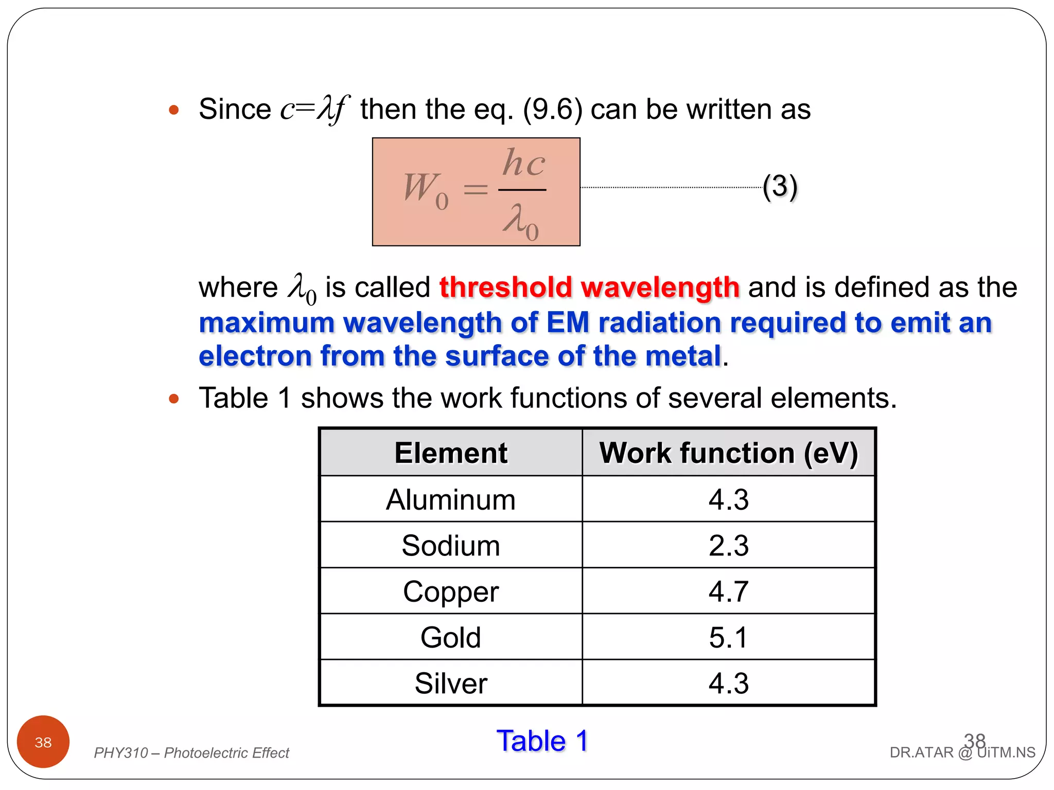  Since

c=f then the eq. (9.6) can be written as

hc

W0 

(3)

0

where 0 is called threshold wavelength and is defined as the
maximum wavelength of EM radiation required to emit an
electron from the surface of the metal.
 Table 1 shows the work functions of several elements.
Element
Aluminum

2.3

Copper

4.7

Gold

5.1

Silver
PHY310 – Photoelectric Effect

4.3

Sodium

38

Work function (eV)

4.3
Table 1

38

DR.ATAR @ UiTM.NS

 