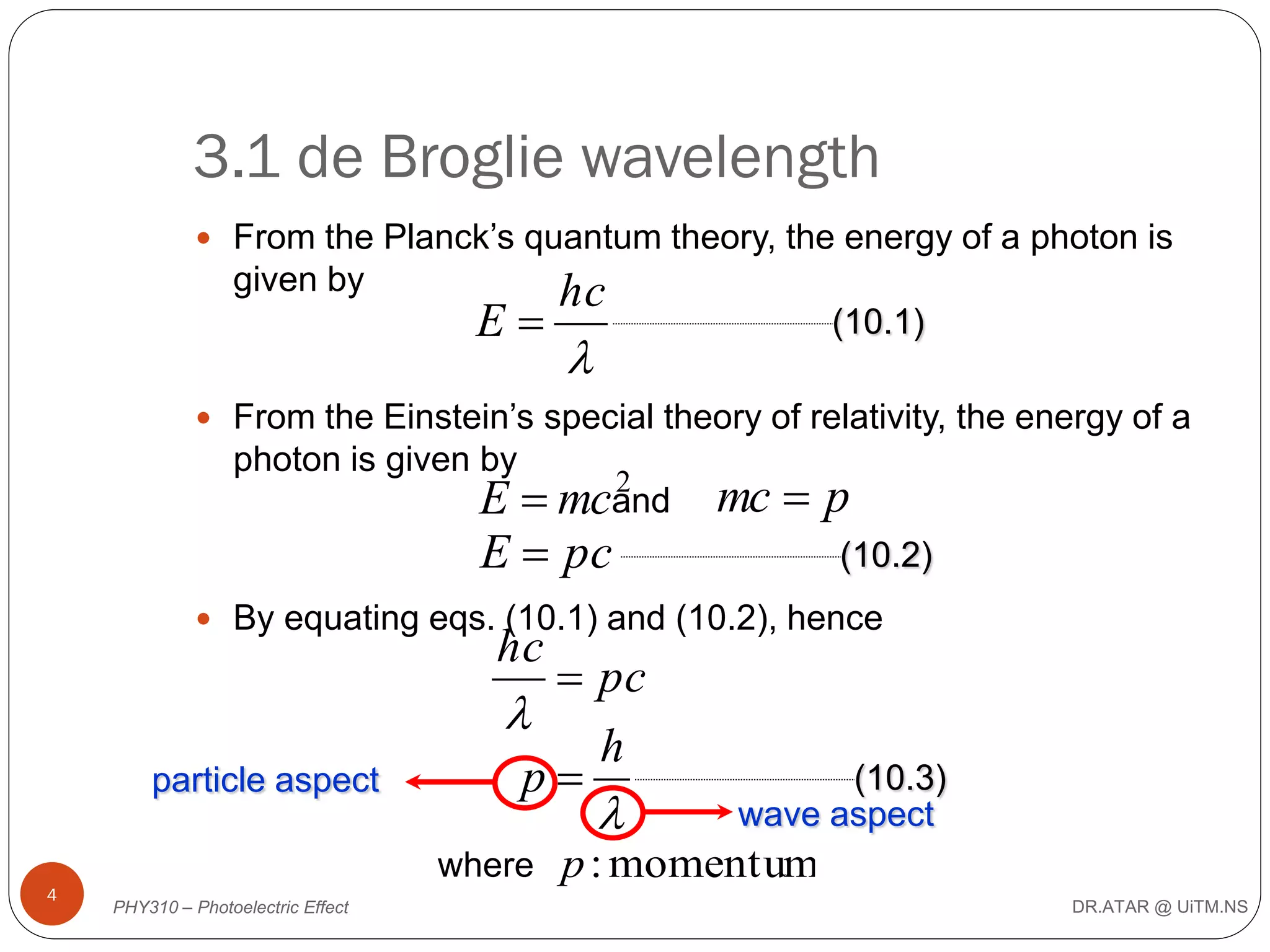 3.1 de Broglie wavelength
 From the Planck’s quantum theory, the energy of a photon is

given by

E

hc

(10.1)



 From the Einstein’s special theory of relativity, the energy of a

photon is given by

2
E  mcand mc  p
(10.2)
E  pc

 By equating eqs. (10.1) and (10.2), hence

hc

particle aspect

 pc

h
p



where
4

PHY310 – Photoelectric Effect

(10.3)
wave aspect

p : momentum
DR.ATAR @ UiTM.NS

 