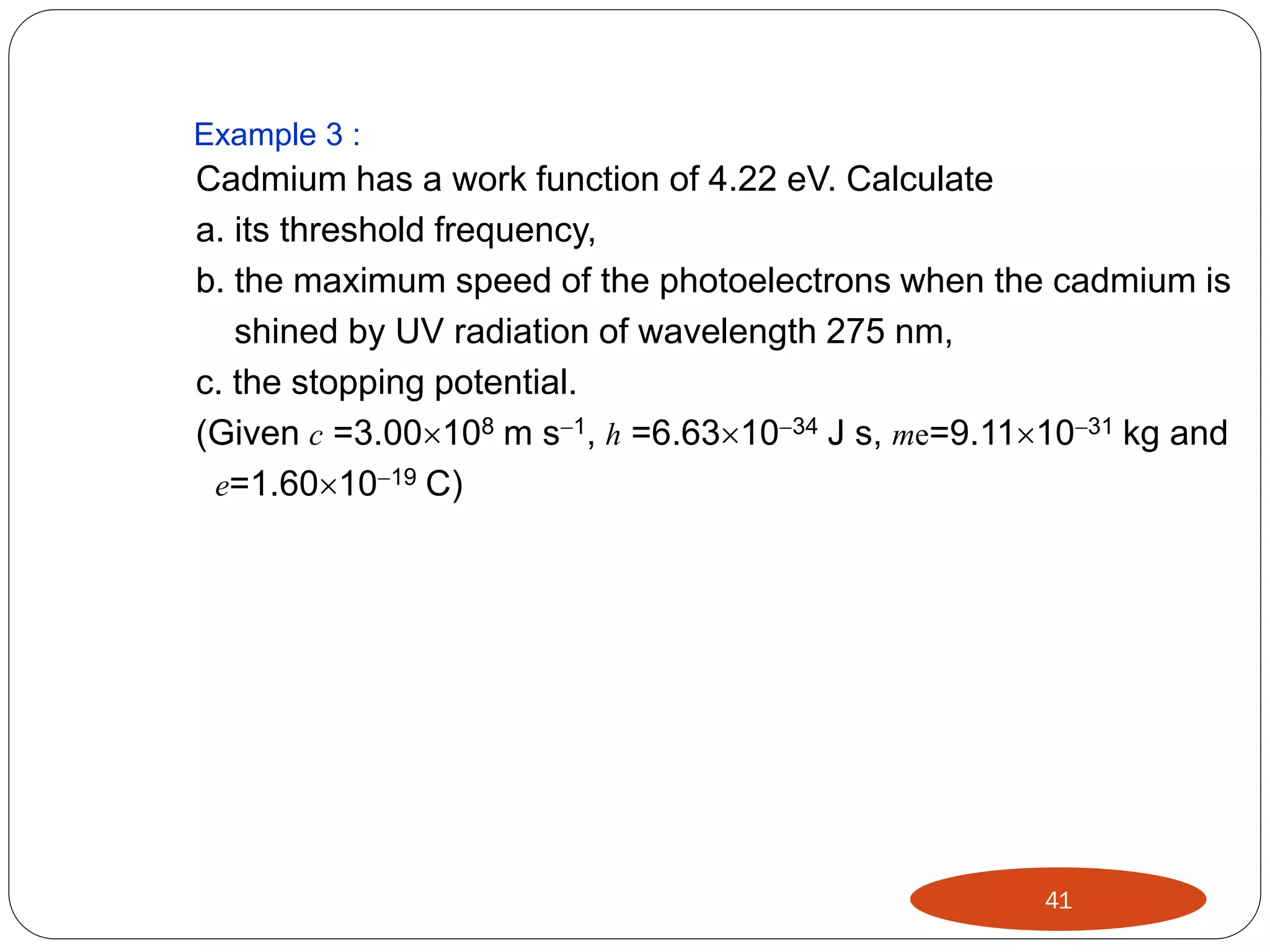 Example 3 :

Cadmium has a work function of 4.22 eV. Calculate
a. its threshold frequency,
b. the maximum speed of the photoelectrons when the cadmium is
shined by UV radiation of wavelength 275 nm,
c. the stopping potential.
(Given c =3.00108 m s1, h =6.631034 J s, me=9.111031 kg and
e=1.601019 C)

41

 