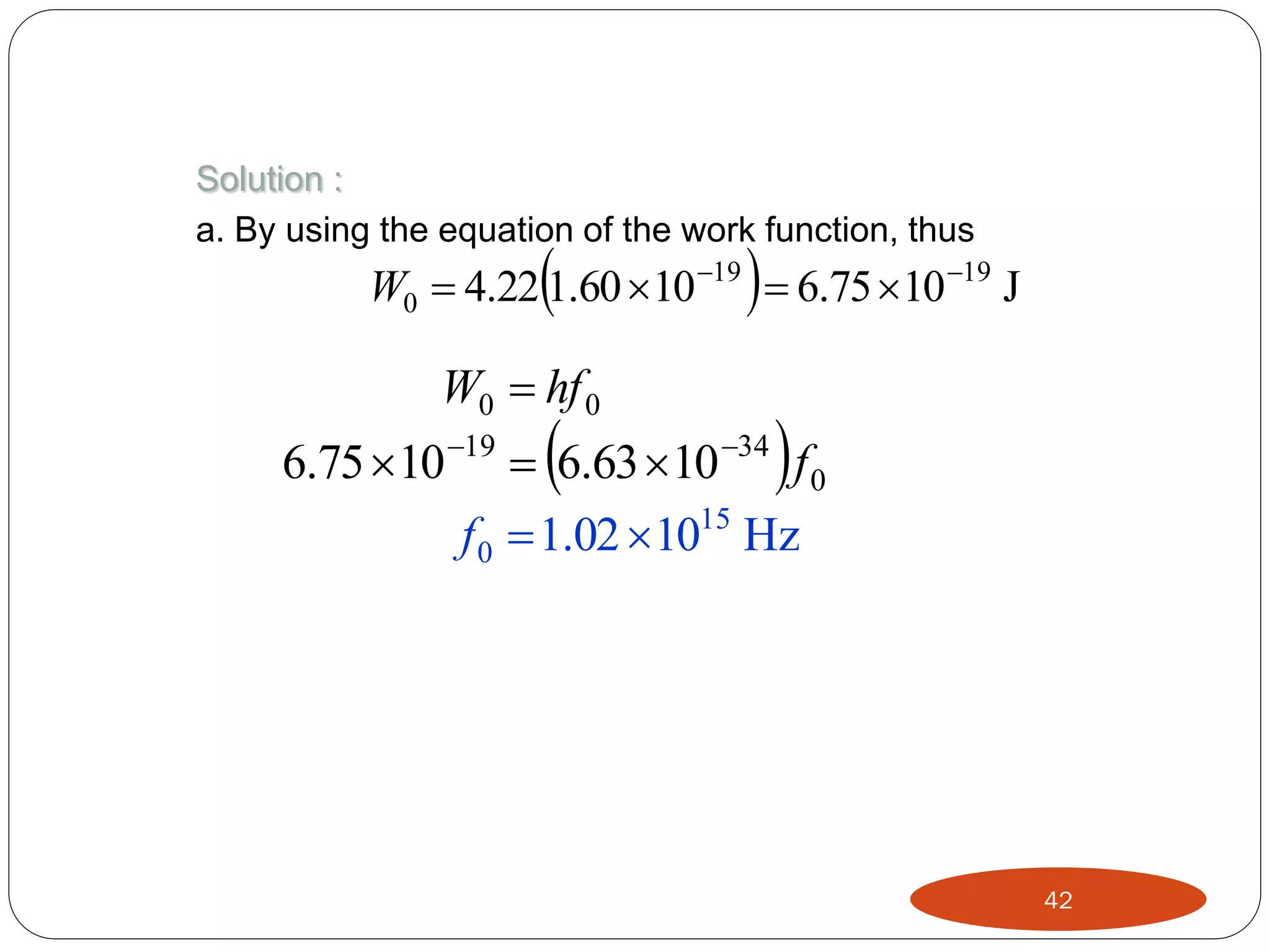 Solution :
a. By using the equation of the work function, thus





W0  4.22 1.60 10 19  6.75 10 19 J

W0  hf 0





6.75 10 19  6.63 10 34 f 0
15
f 0  1.02 10 Hz

42

 