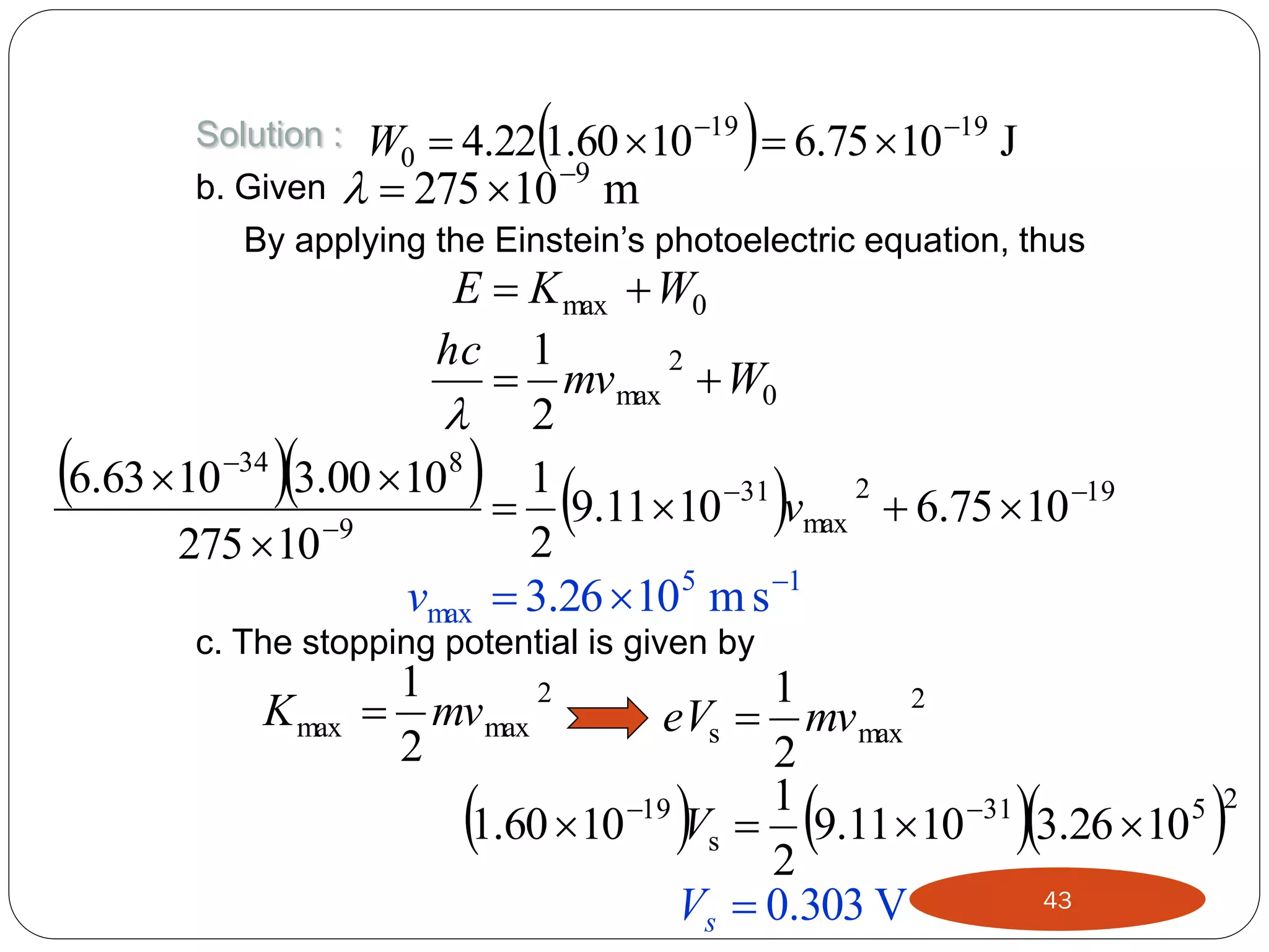 



Solution : W  4.22 1.60  10 19  6.75  10 19 J
0
b. Given   275  10 9 m
By applying the Einstein’s photoelectric equation, thus

E  K max  W0
hc 1
2
 mv max  W0
 2
6.63  10 34 3.00  108 1
2
 9.11 10 31 vmax  6.75  10 19
2
275  10 9
vmax  3.26 105 m s 1





 



c. The stopping potential is given by

K max

1
2
 mv max
2

1
2
eVs  mv max
2
1
19
1.60  10 Vs  9.11 10 31 3.26 10 5
2
43
Vs  0.303 V











2

 