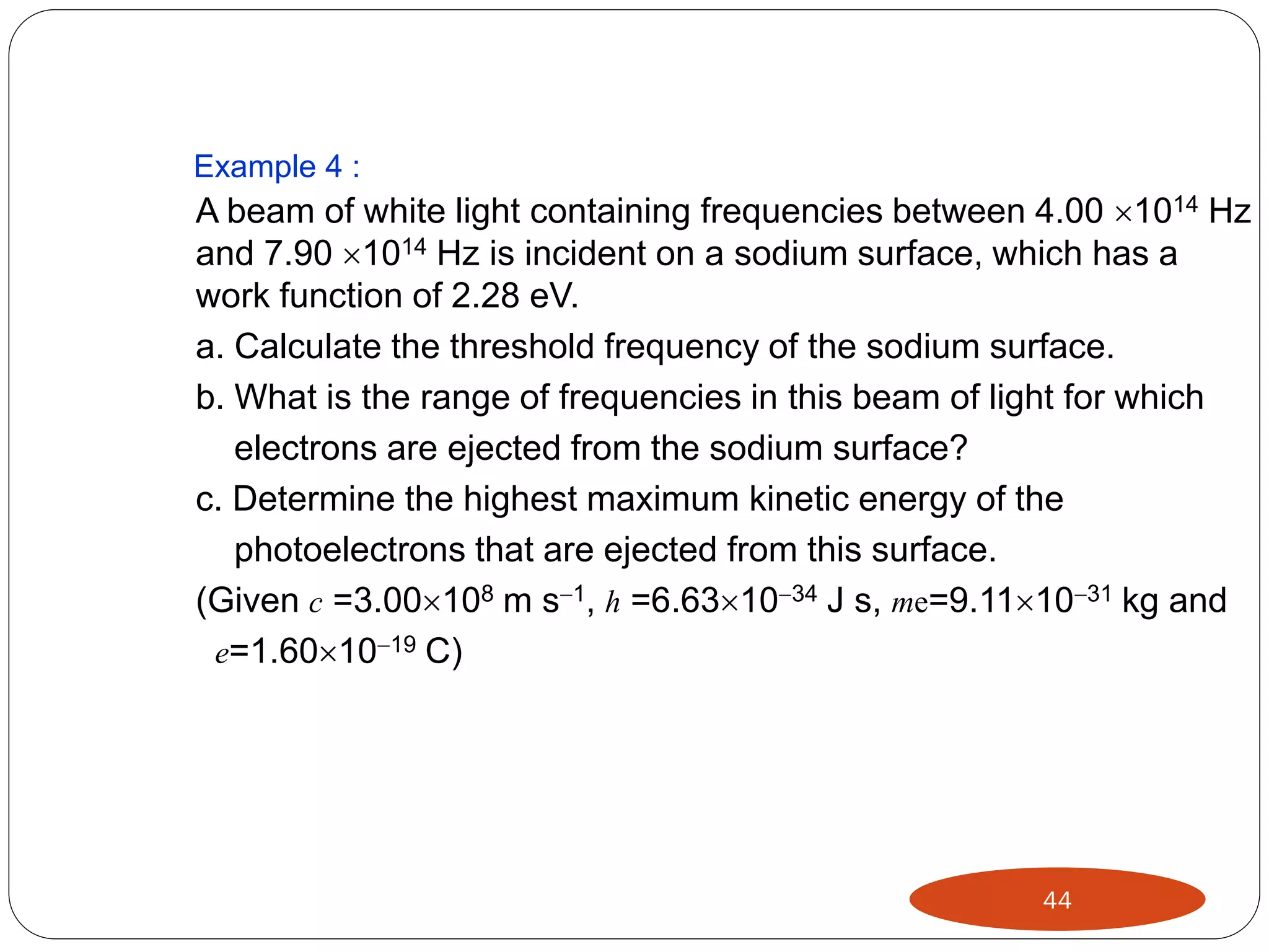 Example 4 :

A beam of white light containing frequencies between 4.00 1014 Hz
and 7.90 1014 Hz is incident on a sodium surface, which has a
work function of 2.28 eV.
a. Calculate the threshold frequency of the sodium surface.
b. What is the range of frequencies in this beam of light for which
electrons are ejected from the sodium surface?
c. Determine the highest maximum kinetic energy of the
photoelectrons that are ejected from this surface.
(Given c =3.00108 m s1, h =6.631034 J s, me=9.111031 kg and
e=1.601019 C)

44

 
