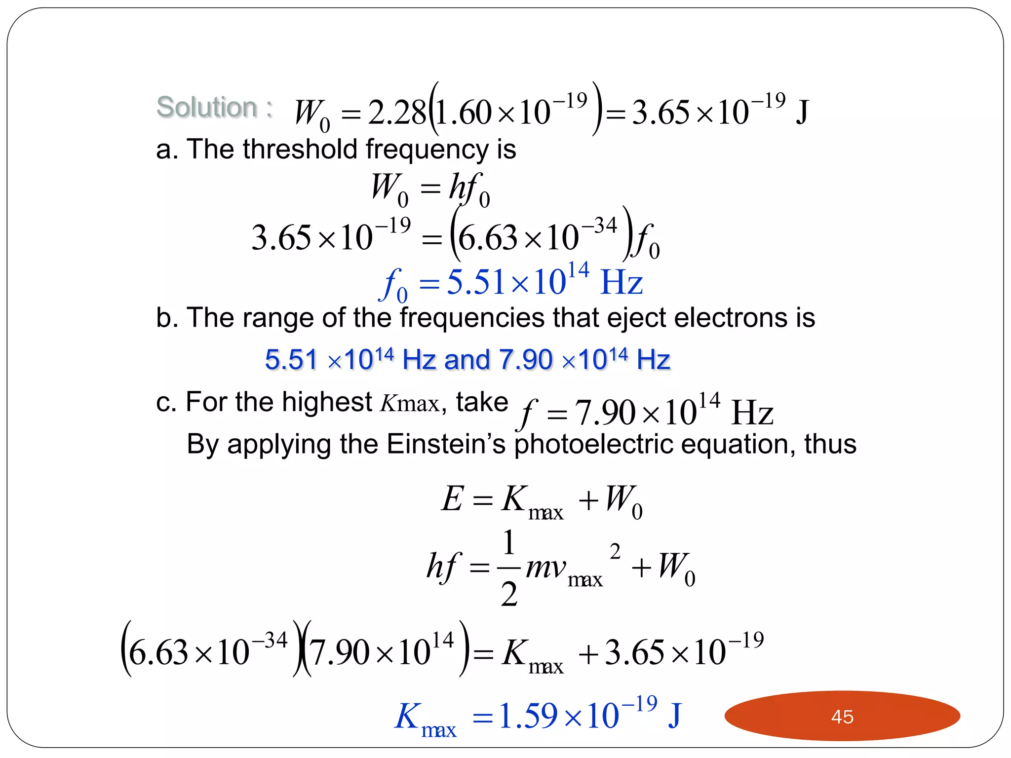 

Solution : W  2.28 1.60  10 19
0
a. The threshold frequency is

  3.65 10

19

J

W0  hf 0
3.65 10 19  6.63 10 34 f 0
f 0  5.51 1014 Hz





b. The range of the frequencies that eject electrons is
5.51 1014 Hz and 7.90 1014 Hz
c. For the highest Kmax, take f  7.90  1014 Hz
By applying the Einstein’s photoelectric equation, thus

E  K max  W0
1
2
hf  mv max  W0
2

6.63 10 7.90 10   K
34

14

max

 3.65 10 19

K max  1.59 10 19 J

45

 