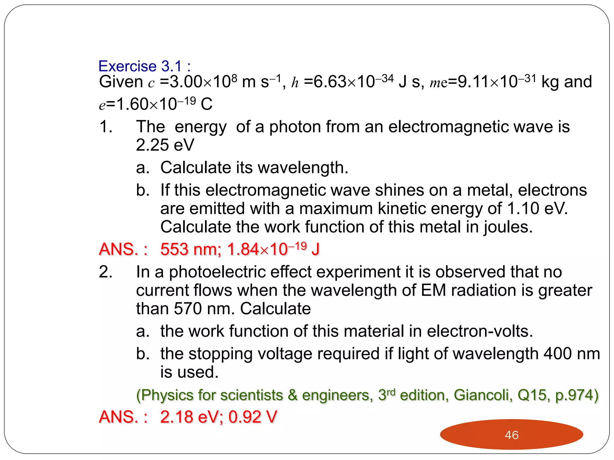 Exercise 3.1 :
Given c =3.00108 m s1, h =6.631034 J s, me=9.111031 kg and
e=1.601019 C

1.

The energy of a photon from an electromagnetic wave is
2.25 eV
a. Calculate its wavelength.
b. If this electromagnetic wave shines on a metal, electrons
are emitted with a maximum kinetic energy of 1.10 eV.
Calculate the work function of this metal in joules.
ANS. : 553 nm; 1.841019 J
2. In a photoelectric effect experiment it is observed that no
current flows when the wavelength of EM radiation is greater
than 570 nm. Calculate
a. the work function of this material in electron-volts.
b. the stopping voltage required if light of wavelength 400 nm
is used.
(Physics for scientists & engineers, 3rd edition, Giancoli, Q15, p.974)

ANS. : 2.18 eV; 0.92 V
46

 