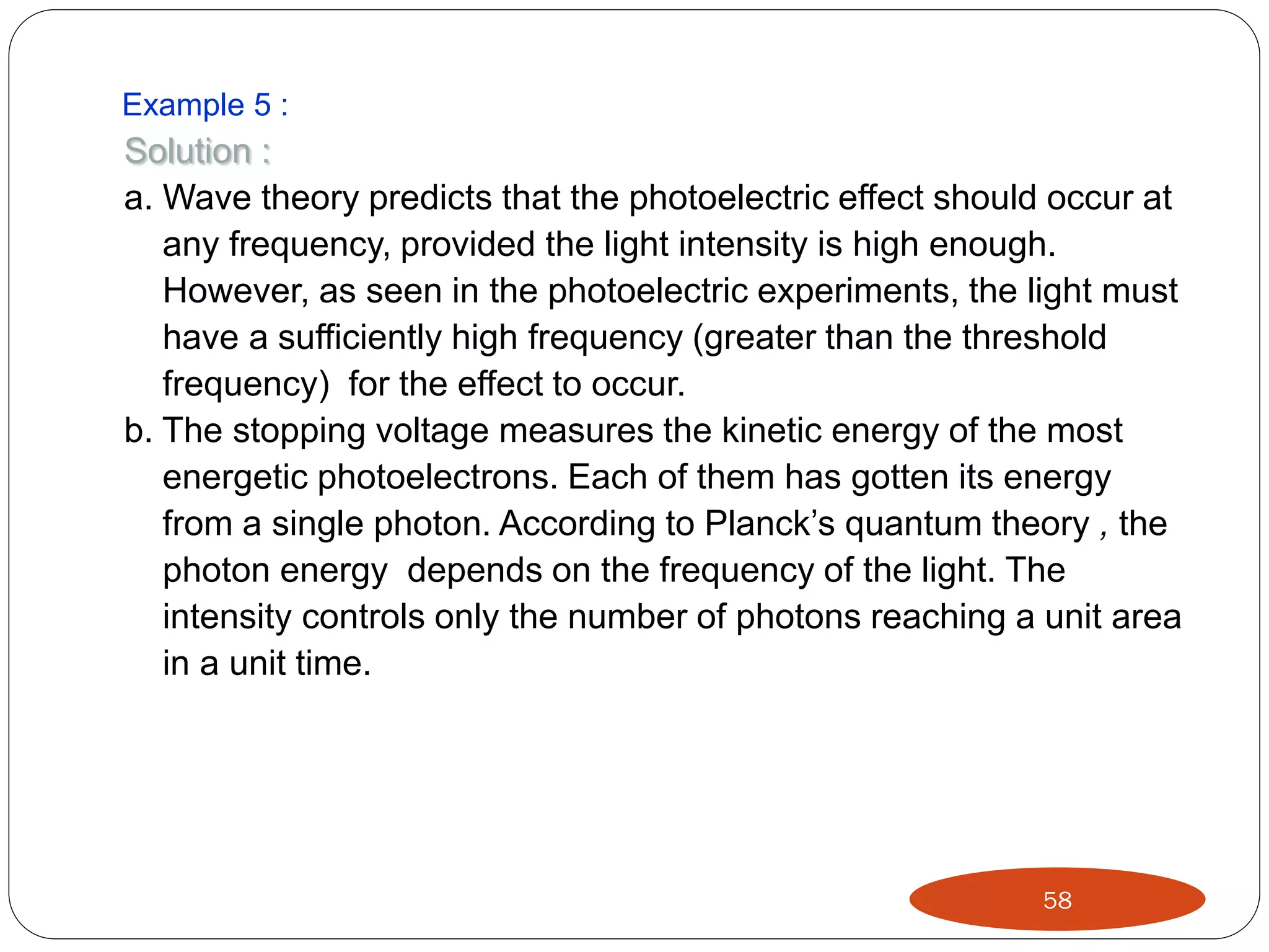 Example 5 :

Solution :
a. Wave theory predicts that the photoelectric effect should occur at
any frequency, provided the light intensity is high enough.
However, as seen in the photoelectric experiments, the light must
have a sufficiently high frequency (greater than the threshold
frequency) for the effect to occur.
b. The stopping voltage measures the kinetic energy of the most
energetic photoelectrons. Each of them has gotten its energy
from a single photon. According to Planck’s quantum theory , the
photon energy depends on the frequency of the light. The
intensity controls only the number of photons reaching a unit area
in a unit time.

58

 
