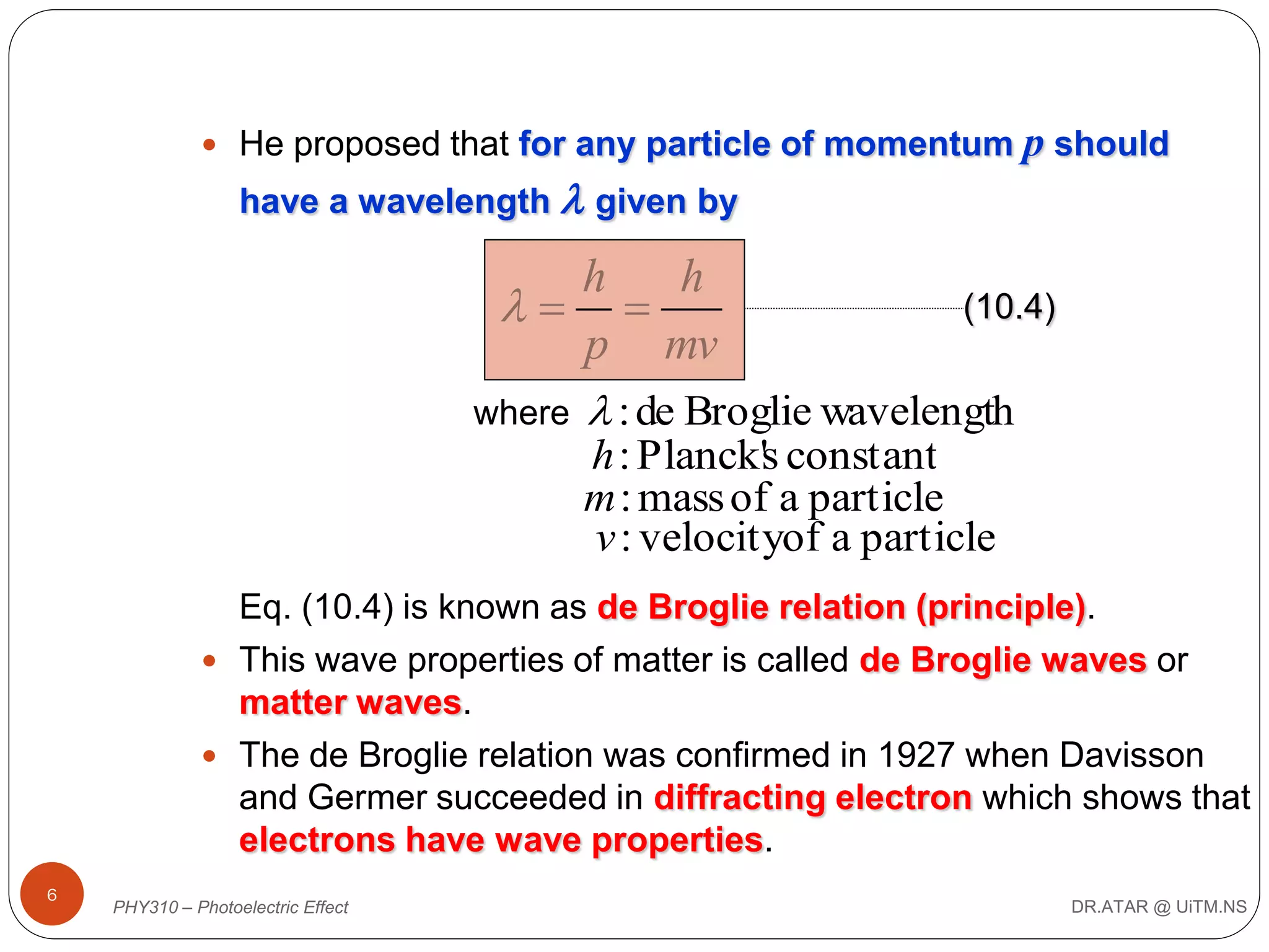  He proposed that for any particle of momentum

p should

have a wavelength  given by

h
h
(10.4)
 
p mv
where  : de Broglie wavelength
h : Planck's constant
m : mass of a particle
v : velocityof a particle
Eq. (10.4) is known as de Broglie relation (principle).
 This wave properties of matter is called de Broglie waves or
matter waves.
 The de Broglie relation was confirmed in 1927 when Davisson
and Germer succeeded in diffracting electron which shows that
electrons have wave properties.
6

PHY310 – Photoelectric Effect

DR.ATAR @ UiTM.NS

 