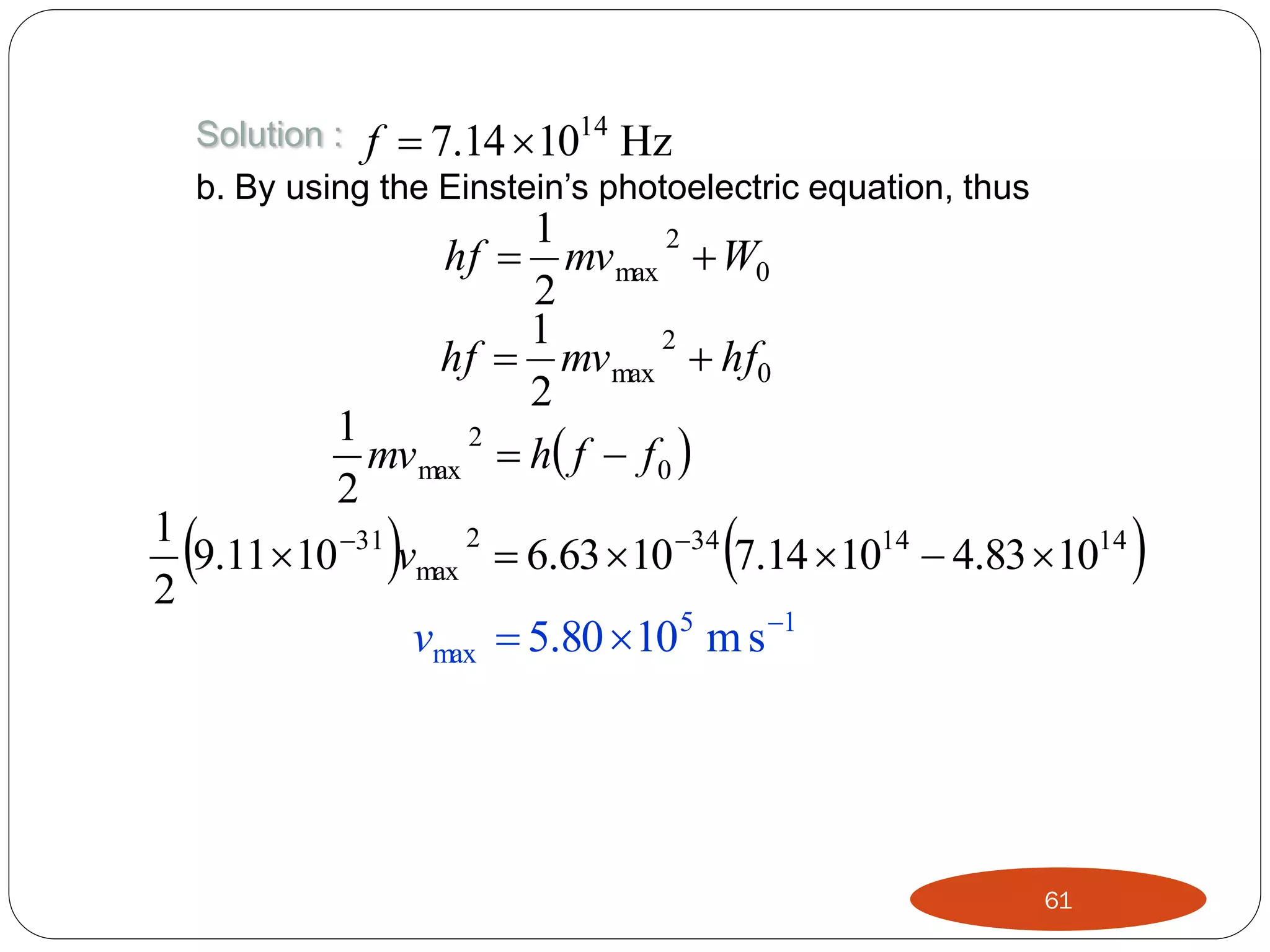 Solution : f  7.14  1014 Hz
b. By using the Einstein’s photoelectric equation, thus



1
2
hf  mv max  W0
2
1
2
hf  mv max  hf0
2
1
2
mv max  h f  f 0 
2





1
2
9.11 10 31 vmax  6.63 10 34 7.14 1014  4.83 1014
2
vmax  5.80 105 m s 1

61



 