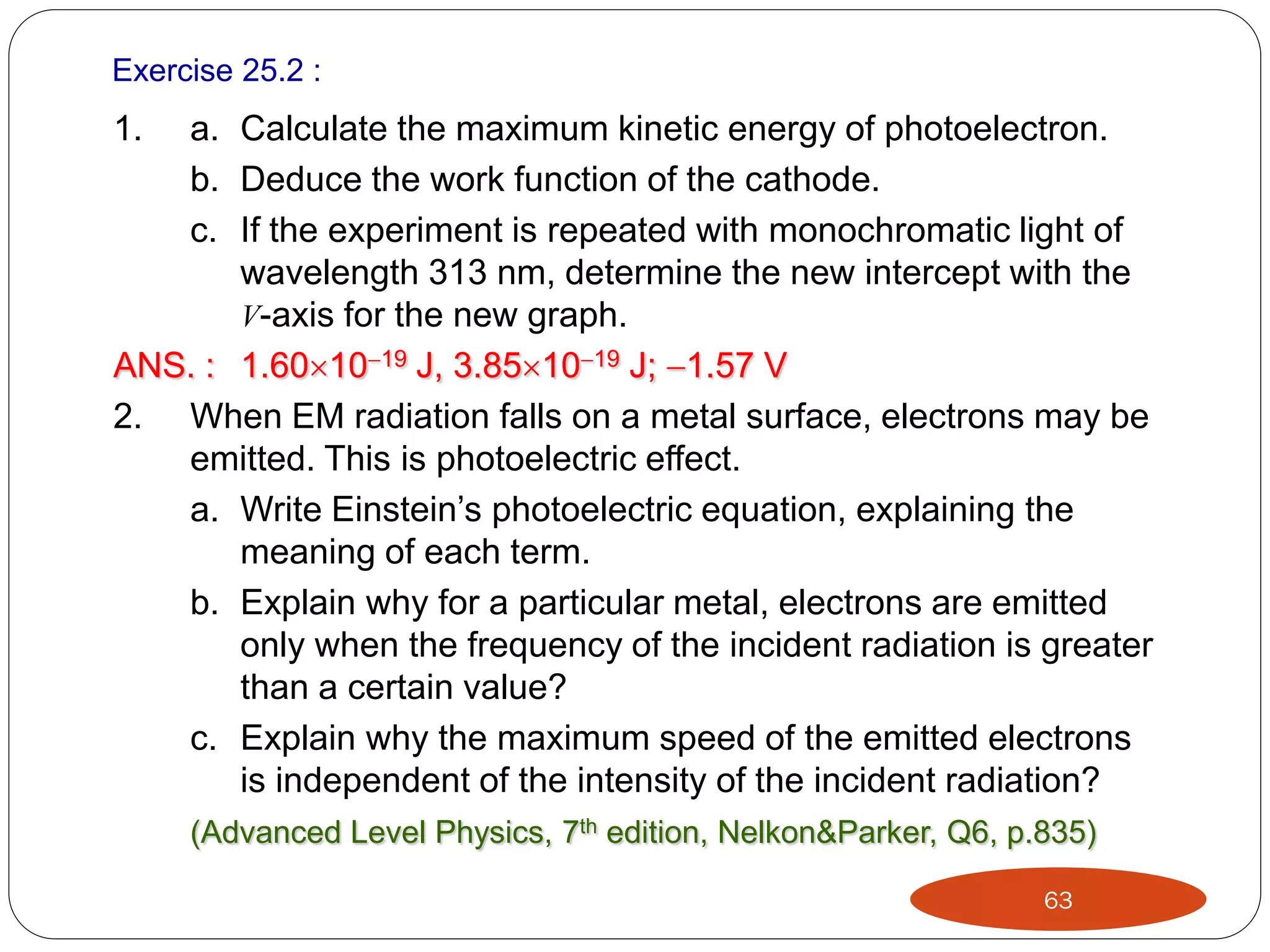 Exercise 25.2 :

1.

a. Calculate the maximum kinetic energy of photoelectron.
b. Deduce the work function of the cathode.
c. If the experiment is repeated with monochromatic light of
wavelength 313 nm, determine the new intercept with the
V-axis for the new graph.
ANS. : 1.601019 J, 3.851019 J; 1.57 V
2. When EM radiation falls on a metal surface, electrons may be
emitted. This is photoelectric effect.
a. Write Einstein’s photoelectric equation, explaining the
meaning of each term.
b. Explain why for a particular metal, electrons are emitted
only when the frequency of the incident radiation is greater
than a certain value?
c. Explain why the maximum speed of the emitted electrons
is independent of the intensity of the incident radiation?
(Advanced Level Physics, 7th edition, Nelkon&Parker, Q6, p.835)
63

 