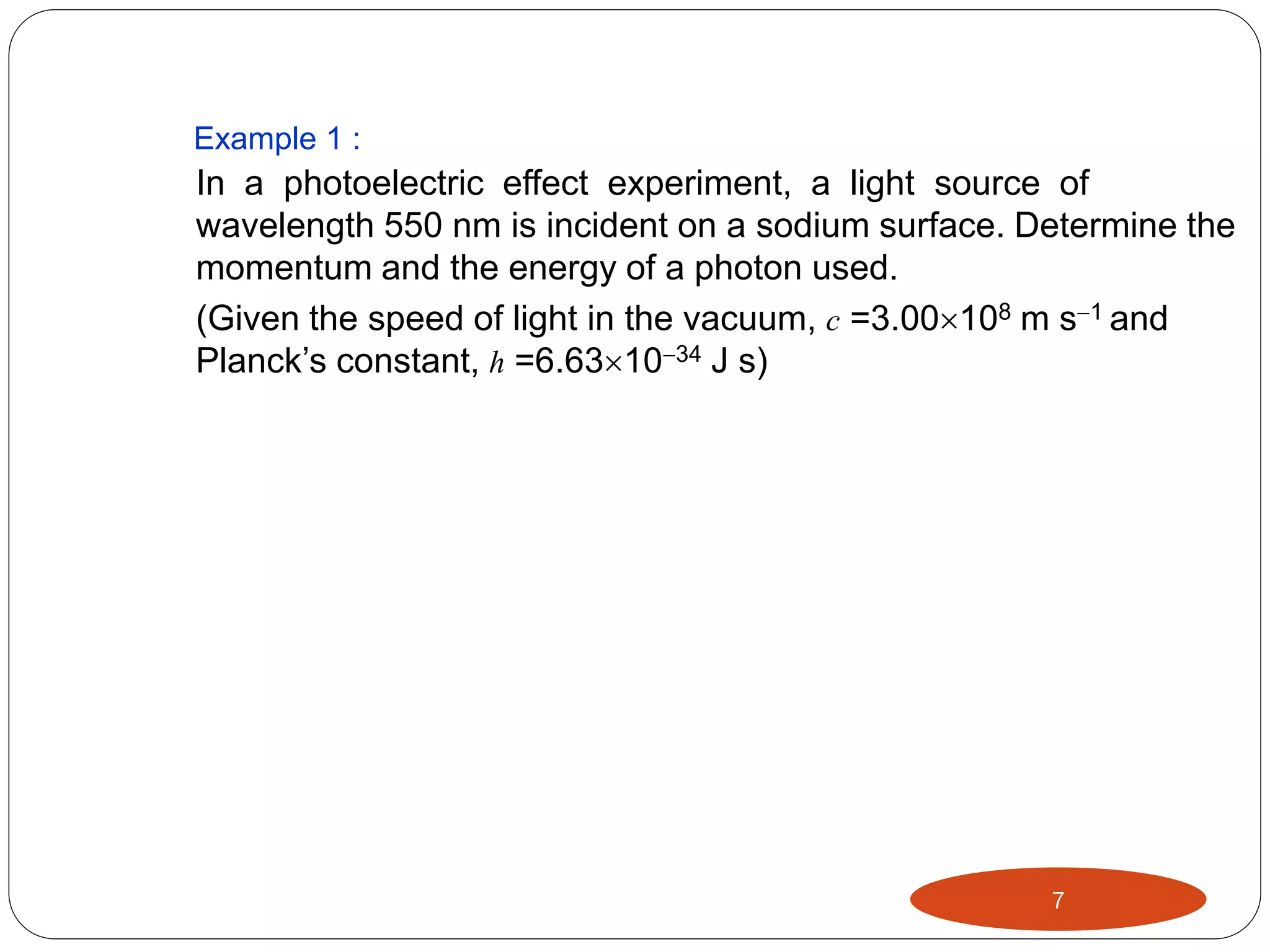 Example 1 :

In a photoelectric effect experiment, a light source of
wavelength 550 nm is incident on a sodium surface. Determine the
momentum and the energy of a photon used.
(Given the speed of light in the vacuum, c =3.00108 m s1 and
Planck’s constant, h =6.631034 J s)

7

 