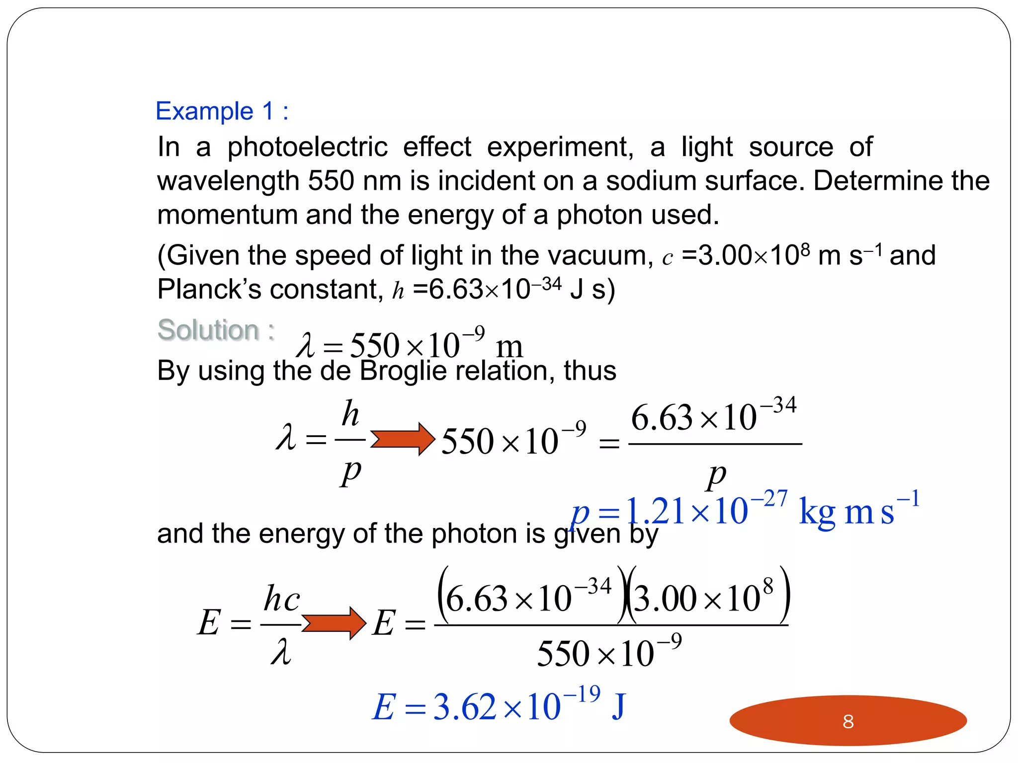 Example 1 :

In a photoelectric effect experiment, a light source of
wavelength 550 nm is incident on a sodium surface. Determine the
momentum and the energy of a photon used.
(Given the speed of light in the vacuum, c =3.00108 m s1 and
Planck’s constant, h =6.631034 J s)
Solution :
  550 10 9 m
By using the de Broglie relation, thus

h

p

6.63  10 34
550  10 9 
p
p  1.21 10 27 kg m s 1

and the energy of the photon is given by

E

hc



6.63 10 3.00 10 
E
34

550  10 9
E  3.62  10 19 J

8

8

 