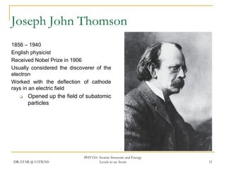 Joseph John Thomson
1856 – 1940
English physicist
Received Nobel Prize in 1906
Usually considered the discoverer of the
electron
Worked with the deflection of cathode
rays in an electric field


Opened up the field of subatomic
particles

DR.ATAR @ UiTM.NS

PHY310: Atomic Structure and Energy
Levels in an Atom

11

 