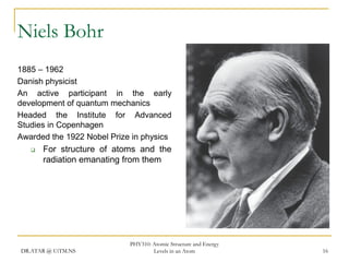 Niels Bohr
1885 – 1962
Danish physicist
An active participant in the early
development of quantum mechanics
Headed the Institute for Advanced
Studies in Copenhagen
Awarded the 1922 Nobel Prize in physics


For structure of atoms and the
radiation emanating from them

DR.ATAR @ UiTM.NS

PHY310: Atomic Structure and Energy
Levels in an Atom

16

 