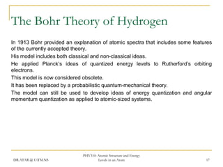 The Bohr Theory of Hydrogen
In 1913 Bohr provided an explanation of atomic spectra that includes some features
of the currently accepted theory.
His model includes both classical and non-classical ideas.
He applied Planck’s ideas of quantized energy levels to Rutherford’s orbiting
electrons.
This model is now considered obsolete.
It has been replaced by a probabilistic quantum-mechanical theory.
The model can still be used to develop ideas of energy quantization and angular
momentum quantization as applied to atomic-sized systems.

DR.ATAR @ UiTM.NS

PHY310: Atomic Structure and Energy
Levels in an Atom

17

 