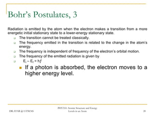 Bohr’s Postulates, 3
Radiation is emitted by the atom when the electron makes a transition from a more
energetic initial stationary state to a lower-energy stationary state.

The transition cannot be treated classically.

The frequency emitted in the transition is related to the change in the atom’s
energy.

The frequency is independent of frequency of the electron’s orbital motion.

The frequency of the emitted radiation is given by

Ei – Ef = hƒ


If a photon is absorbed, the electron moves to a
higher energy level.

DR.ATAR @ UiTM.NS

PHY310: Atomic Structure and Energy
Levels in an Atom

20

 