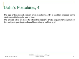 Bohr’s Postulates, 4
The size of the allowed electron orbits is determined by a condition imposed on the
electron’s orbital angular momentum.
The allowed orbits are those for which the electron’s orbital angular momentum about
the nucleus is quantized and equal to an integral multiple of h

DR.ATAR @ UiTM.NS

PHY310: Atomic Structure and Energy
Levels in an Atom

21

 