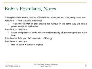 Bohr’s Postulates, Notes
These postulates were a mixture of established principles and completely new ideas.
Postulate 1 – from classical mechanics

Treats the electron in orbit around the nucleus in the same way we treat a
planet in orbit around a star.
Postulate 2 – new idea

It was completely at odds with the understanding of electromagnetism at the
time.
Postulate 3 – Principle of Conservation of Energy
Postulate 4 – new idea

Had no basis in classical physics

DR.ATAR @ UiTM.NS

PHY310: Atomic Structure and Energy
Levels in an Atom

22

 