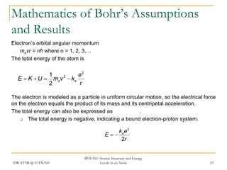 Mathematics of Bohr’s Assumptions
and Results
Electron’s orbital angular momentum
mevr = nħ where n = 1, 2, 3,…
The total energy of the atom is

1
e2
2
E  K  U  mev  ke
2
r
The electron is modeled as a particle in uniform circular motion, so the electrical force
on the electron equals the product of its mass and its centripetal acceleration.
The total energy can also be expressed as
.

The total energy is negative, indicating a bound electron-proton system.

k ee 2
E
2r

DR.ATAR @ UiTM.NS

PHY310: Atomic Structure and Energy
Levels in an Atom

23

 