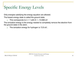 Specific Energy Levels
Only energies satisfying the energy equation are allowed.
The lowest energy state is called the ground state.

This corresponds to n = 1 with E = –13.606 eV
The ionization energy is the energy needed to completely remove the electron from
the ground state in the atom.

The ionization energy for hydrogen is 13.6 eV.

DR.ATAR @ UiTM.NS

PHY310: Atomic Structure and Energy
Levels in an Atom

26

 