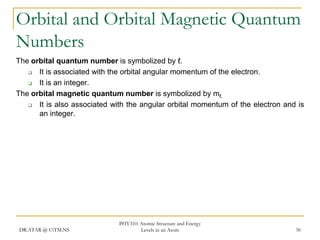 Orbital and Orbital Magnetic Quantum
Numbers
The orbital quantum number is symbolized by ℓ.

It is associated with the orbital angular momentum of the electron.

It is an integer.
The orbital magnetic quantum number is symbolized by mℓ.

It is also associated with the angular orbital momentum of the electron and is
an integer.

DR.ATAR @ UiTM.NS

PHY310: Atomic Structure and Energy
Levels in an Atom

36

 