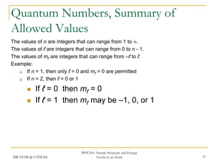 Quantum Numbers, Summary of
Allowed Values
The values of n are integers that can range from 1 to 
The values of ℓ are integers that can range from 0 to n - 1.
The values of mℓ are integers that can range from –ℓ to ℓ.
Example:

If n = 1, then only ℓ = 0 and mℓ = 0 are permitted

If n = 2, then ℓ = 0 or 1



If ℓ = 0 then mℓ = 0
If ℓ = 1 then mℓ may be –1, 0, or 1

DR.ATAR @ UiTM.NS

PHY310: Atomic Structure and Energy
Levels in an Atom

37

 