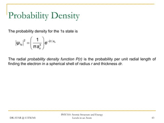 Probability Density
The probability density for the 1s state is

ψ1s

2

 1  2r ao
  3 e
 πao 

The radial probability density function P(r) is the probability per unit radial length of
finding the electron in a spherical shell of radius r and thickness dr.

DR.ATAR @ UiTM.NS

PHY310: Atomic Structure and Energy
Levels in an Atom

43

 