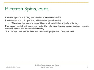 Electron Spins, cont.
The concept of a spinning electron is conceptually useful.
The electron is a point particle, without any spatial extent.

Therefore the electron cannot be considered to be actually spinning.
The experimental evidence supports the electron having some intrinsic angular
momentum that can be described by ms.
Dirac showed this results from the relativistic properties of the electron.

DR.ATAR @ UiTM.NS

PHY310: Atomic Structure and Energy
Levels in an Atom

57

 