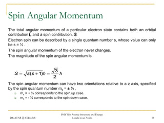 Spin Angular Momentum
The total angular momentum of a particular electron state contains both an orbital


contribution L and a spin contribution. S
Electron spin can be described by a single quantum number s, whose value can only
be s = ½ .
The spin angular momentum of the electron never changes.
The magnitude of the spin angular momentum is

S

s(s  1) 

3

2

The spin angular momentum can have two orientations relative to a z axis, specified
by the spin quantum number ms = ± ½ .




ms = + ½ corresponds to the spin up case.
ms = - ½ corresponds to the spin down case.

DR.ATAR @ UiTM.NS

PHY310: Atomic Structure and Energy
Levels in an Atom

58

 