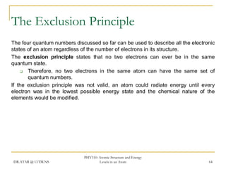 The Exclusion Principle
The four quantum numbers discussed so far can be used to describe all the electronic
states of an atom regardless of the number of electrons in its structure.
The exclusion principle states that no two electrons can ever be in the same
quantum state.

Therefore, no two electrons in the same atom can have the same set of
quantum numbers.
If the exclusion principle was not valid, an atom could radiate energy until every
electron was in the lowest possible energy state and the chemical nature of the
elements would be modified.

DR.ATAR @ UiTM.NS

PHY310: Atomic Structure and Energy
Levels in an Atom

64

 