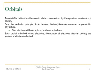 Orbitals
An orbital is defined as the atomic state characterized by the quantum numbers n, ℓ
and mℓ.
From the exclusion principle, it can be seen that only two electrons can be present in
any orbital.

One electron will have spin up and one spin down.
Each orbital is limited to two electrons, the number of electrons that can occupy the
various shells is also limited.

DR.ATAR @ UiTM.NS

PHY310: Atomic Structure and Energy
Levels in an Atom

66

 