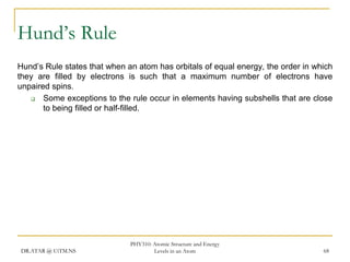 Hund’s Rule
Hund’s Rule states that when an atom has orbitals of equal energy, the order in which
they are filled by electrons is such that a maximum number of electrons have
unpaired spins.

Some exceptions to the rule occur in elements having subshells that are close
to being filled or half-filled.

DR.ATAR @ UiTM.NS

PHY310: Atomic Structure and Energy
Levels in an Atom

68

 