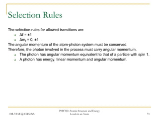 Selection Rules
The selection rules for allowed transitions are

Δℓ = ±1

Δmℓ = 0, ±1
The angular momentum of the atom-photon system must be conserved.
Therefore, the photon involved in the process must carry angular momentum.

The photon has angular momentum equivalent to that of a particle with spin 1.

A photon has energy, linear momentum and angular momentum.

DR.ATAR @ UiTM.NS

PHY310: Atomic Structure and Energy
Levels in an Atom

73

 